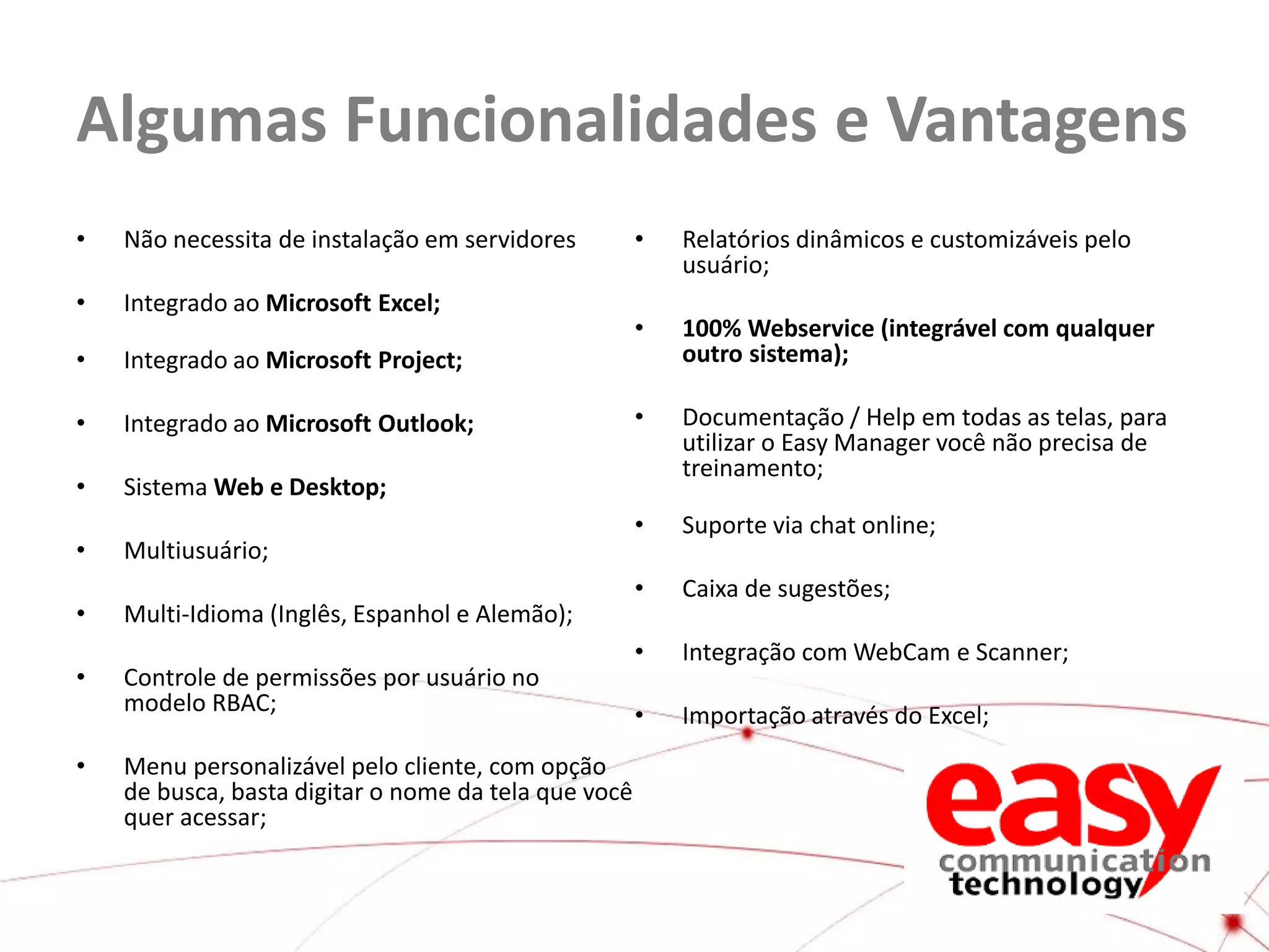 Algumas Funcionalidades e Vantagens
•

Não necessita de instalação em servidores

•

Integrado ao Microsoft Excel;

•

Integrado ao Microsoft Project;

•

Integrado ao Microsoft Outlook;

•

Sistema Web e Desktop;

•

•
•
•

Relatórios dinâmicos e customizáveis pelo
usuário;

•

100% Webservice (integrável com qualquer
outro sistema);

•

Documentação / Help em todas as telas, para
utilizar o Easy Manager você não precisa de
treinamento;

•

Suporte via chat online;

•

Multiusuário;

•

Caixa de sugestões;

•

Integração com WebCam e Scanner;

•

Importação através do Excel;

Multi-Idioma (Inglês, Espanhol e Alemão);
Controle de permissões por usuário no
modelo RBAC;
Menu personalizável pelo cliente, com opção
de busca, basta digitar o nome da tela que você
quer acessar;

 