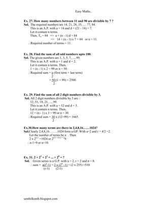 Easy Maths..


Ex. 27. How many numbers between 11 and 90 are divisible by 7 ?
Sol. The required numbers are 14, 21, 28, 35, .... 77, 84.
     This is an A.P. with a = 14 and d = (21 - 14) = 7.
     Let it contain n terms.
     Then, Tn = 84 => a + (n - 1) d = 84
                       => 14 + (n - 1) x 7 = 84 or n = 11.
   Required number of terms = 11.


Ex. 28. Find the sum of all odd numbers upto 100.
Sol. The given numbers are 1, 3, 5, 7, ..., 99.
     This is an A.P. with a = 1 and d = 2.
     Let it contain n terms. Then,
     1 + (n - 1) x 2 = 99 or n = 50.
   Required sum = n (first term + last term)
                       2
                     = 50 (1 + 99) = 2500.
                         2


Ex. 29. Find the sum of all 2 digit numbers divisible by 3.
Sol. All 2 digit numbers divisible by 3 are :
     12, 51, 18, 21, ..., 99.
     This is an A.P. with a = 12 and d = 3.
     Let it contain n terms. Then,
     12 + (n - 1) x 3 = 99 or n = 30.
  Required sum = 30 x (12+99) = 1665.
                         2

Ex.30.How many terms are there in 2,4,8,16……1024?
Sol.Clearly 2,4,8,16……..1024 form a GP. With a=2 and r = 4/2 =2.
    Let the number of terms be n . Then
    2 x 2n-1 =1024 or 2n-1 =512 = 29.
  n-1=9 or n=10.



Ex. 31. 2 + 22 + 23 + ... + 28 = ?
Sol. Given series is a G.P. with a = 2, r = 2 and n = 8.
     sum = a(rn-1) = 2 x (28 –1) = (2 x 255) =510
                (r-1)      (2-1)




senthilkanth.blogspot.com
 