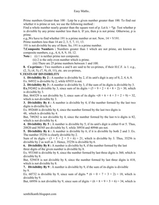 Easy Maths..


  Prime numbers Greater than 100 : Letp be a given number greater than 100. To find out
  whether it is prime or not, we use the following method :
  Find a whole number nearly greater than the square root of p. Let k > *jp. Test whether p
  is divisible by any prime number less than k. If yes, then p is not prime. Otherwise, p is
  prime.
  e.g,,We have to find whether 191 is a prime number or not. Now, 14 > V191.
  Prime numbers less than 14 are 2, 3, 5, 7, 11, 13.
  191 is not divisible by any of them. So, 191 is a prime number.
  7.Composite Numbers : Numbers greater than 1 which are not prime, are known as
  composite numbers, e.g., 4, 6, 8, 9, 10, 12.
  Note : (i) 1 is neither prime nor composite.
           (ii) 2 is the only even number which is prime.
           (iii) There are 25 prime numbers between 1 and 100.
  8. Co-primes : Two numbers a and b are said to be co-primes, if their H.C.F. is 1. e.g.,
  (2, 3), (4, 5), (7, 9), (8, 11), etc. are co-primes,
V.TESTS OF DIVISIBILITY
  1. Divisibility By 2 : A number is divisible by 2, if its unit's digit is any of 0, 2, 4, 6, 8.
  Ex. 84932 is divisible by 2, while 65935 is not.
  2. Divisibility By 3 : A number is divisible by 3, if the sum of its digits is divisible by 3.
  Ex.592482 is divisible by 3, since sum of its digits = (5 + 9 + 2 + 4 + 8 + 2) = 30, which
  is divisible by 3.
  But, 864329 is not divisible by 3, since sum of its digits =(8 + 6 + 4 + 3 + 2 + 9) = 32,
  which is not divisible by 3.
  3. Divisibility By 4 : A number is divisible by 4, if the number formed by the last two
  digits is divisible by 4.
  Ex. 892648 is divisible by 4, since the number formed by the last two digits is
  48, which is divisible by 4.
  But, 749282 is not divisible by 4, since the number formed by the last tv/o digits is 82,
  which is not divisible by 4.
  4. Divisibility By 5 : A number is divisible by 5, if its unit's digit is either 0 or 5. Thus,
  20820 and 50345 are divisible by 5, while 30934 and 40946 are not.
  5. Divisibility By 6 : A number is divisible by 6, if it is divisible by both 2 and 3. Ex.
  The number 35256 is clearly divisible by 2.
  Sum of its digits = (3 + 5 + 2 + 5 + 6) = 21, which is divisible by 3. Thus, 35256 is
  divisible by 2 as well as 3. Hence, 35256 is divisible by 6.
  6. Divisibility By 8 : A number is divisible by 8, if the number formed by the last
  three digits of the given number is divisible by 8.
  Ex. 953360 is divisible by 8, since the number formed by last three digits is 360, which is
  divisible by 8.
  But, 529418 is not divisible by 8, since the number formed by last three digits is 418,
  which is not divisible by 8.
  7. Divisibility By 9 : A number is divisible by 9, if the sum of its digits is divisible
  by 9.
  Ex. 60732 is divisible by 9, since sum of digits * (6 + 0 + 7 + 3 + 2) = 18, which is
  divisible by 9.
  But, 68956 is not divisible by 9, since sum of digits = (6 + 8 + 9 + 5 + 6) = 34, which is



  senthilkanth.blogspot.com
 