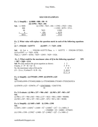 Easy Maths..




                               SOLVED EXAMPLES

Ex. 1. Simplify : (i) 8888 + 888 + 88 + 8
                  (ii) 11992 - 7823 - 456
Sol. i ) 8888               ii) 11992 - 7823 - 456 = 11992 - (7823 + 456)
          888                                      = 11992 - 8279 = 3713-
           88                      7823                11992
     +      8                    + 456                - 8279
         9872                       8279                3713


Ex. 2, What value will replace the question mark in each of the following equations
?
(i) ? - 1936248 = 1635773       (ii) 8597 - ? = 7429 - 4358

Sol. (i) Let x - 1936248=1635773.Then, x = 1635773 + 1936248=3572021.
(ii) Let 8597 - x = 7429 - 4358.
Then, x = (8597 + 4358) - 7429 = 12955 - 7429 = 5526.

 Ex. 3. What could be the maximum value of Q in the following equation?        5P9
+ 3R7 + 2Q8 = 1114
Sol. We may analyse the given equation as shown :          1 2
Clearly, 2 + P + R + Q = ll.                              5 P 9
So, the maximum value of Q can be                           3 R 7
(11 - 2) i.e., 9 (when P = 0, R = 0);                     2 Q 8
                                                          11 1 4

Ex. 4. Simplify : (i) 5793405 x 9999 (ii) 839478 x 625
Sol.
i)5793405x9999=5793405(10000-1)=57934050000-5793405=57928256595.b

ii) 839478 x 625 = 839478 x 54 = 8394780000 = 524673750.
                                    16

Ex. 5. Evaluate : (i) 986 x 237 + 986 x 863 (ii) 983 x 207 - 983 x 107
Sol.
(i) 986 x 137 + 986 x 863 = 986 x (137 + 863) = 986 x 1000 = 986000.
(ii) 983 x 207 - 983 x 107 = 983 x (207 - 107) = 983 x 100 = 98300.

Ex. 6. Simplify : (i) 1605 x 1605 ii) 1398 x 1398
Sol.
i) 1605 x 1605 = (1605)2 = (1600 + 5)2 = (1600)2 + (5)2 + 2 x 1600 x 5
                                        = 2560000 + 25 + 16000 = 2576025.
(ii) 1398 x 1398 - (1398)2 = (1400 - 2)2= (1400)2 + (2)2 - 2 x 1400 x 2



senthilkanth.blogspot.com
 