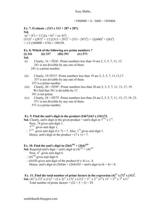 Easy Maths..


                                          =1960000 + 4 - 5600 = 1954404.

Ex. 7. Evaluate : (313 x 313 + 287 x 287).
Sol.
 (a2 + b2) = 1/2 [(a + b)2 + (a- b)2]
(313)2 + (287)2 = 1/2 [(313 + 287)2 + (313 - 287)2] = ½[(600)2 + (26)2]
= 1/2 (360000 + 676) = 180338.

Ex. 8. Which of the following are prime numbers ?
(i) 241       (ii) 337      (Hi) 391       (iv) 571
Sol.
 (i)    Clearly, 16 > Ö241. Prime numbers less than 16 are 2, 3, 5, 7, 11, 13.
        241 is not divisible by any one of them.
      241 is a prime number.

(ii)   Clearly, 19>Ö337. Prime numbers less than 19 are 2, 3, 5, 7, 11,13,17.
       337 is not divisible by any one of them.
     337 is a prime number.
(iii) Clearly, 20 > Ö39l". Prime numbers less than 20 are 2, 3, 5, 7, 11, 13, 17, 19.
      We find that 391 is divisible by 17.
     391 is not prime.
(iv)   Clearly, 24 > Ö57T. Prime numbers less than 24 are 2, 3, 5, 7, 11, 13, 17, 19, 23.
       571 is not divisible by any one of them.
     571 is a prime number.


Ex. 9. Find the unit's digit in the product (2467)163 x (341)72.
Sol. Clearly, unit's digit in the given product = unit's digit in 7153 x 172.
     Now, 74 gives unit digit 1.
     7152 gives unit digit 1,
  7153 gives unit digit (l x 7) = 7. Also, 172 gives unit digit 1.
     Hence, unit's digit in the product = (7 x 1) = 7.


Ex. 10. Find the unit's digit in (264)102 + (264)103
Sol. Required unit's digit = unit's digit in (4)102 + (4)103.
     Now, 42 gives unit digit 6.
 (4)102 gives unjt digit 6.
 (4)103 gives unit digit of the product (6 x 4) i.e., 4.
     Hence, unit's digit in (264)m + (264)103 = unit's digit in (6 + 4) = 0.


Ex. 11. Find the total number of prime factors in the expression (4)11 x (7)5 x (11)2.
Sol. (4)11x (7)5 x (11)2 = (2 x 2)11 x (7)5 x (11)2 = 211 x 211 x75x 112 = 222 x 75 x112
     Total number of prime factors = (22 + 5 + 2) = 29.




senthilkanth.blogspot.com
 