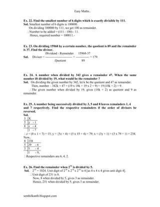 Easy Maths..


Ex. 22. Find the smallest number of 6 digits which is exactly divisible by 111.
Sol. Smallest number of 6 digits is 100000.
     On dividing 100000 by 111, we get 100 as remainder.
  Number to be added = (111 - 100) - 11.
     Hence, required number = 100011.-


Ex. 23. On dividing 15968 by a certain number, the quotient is 89 and the remainder
is 37. Find the divisor.
                  Dividend - Remainder        15968-37
Sol. Divisor = -------------------------- = ------------- = 179.
                         .Quotient                89



Ex. 24. A number when divided by 342 gives a remainder 47. When the same
number ift divided by 19, what would be the remainder ?
Sol. On dividing the given number by 342, let k be the quotient and 47 as remainder.
     Then, number – 342k + 47 = (19 x 18k + 19 x 2 + 9) = 19 (18k + 2) + 9.
    The given number when divided by 19, gives (18k + 2) as quotient and 9 as
remainder.


Ex. 25. A number being successively divided by 3, 5 and 8 leaves remainders 1, 4
and 7 respectively. Find the respective remainders if the order of divisors be
reversed,
Sol.
3 X
5 y -1
8 z -4
    1 -7
z = (8 x 1 + 7) = 15; y = {5z + 4) = (5 x 15 + 4) = 79; x = (3y + 1) = (3 x 79 + 1) = 238.
Now,
8 238
5 29 - 6
3 5      -4
    1    - 9,
Respective remainders are 6, 4, 2.


Ex. 26. Find the remainder when 231 is divided by 5.
Sol. 210 = 1024. Unit digit of 210 x 210 x 210 is 4 [as 4 x 4 x 4 gives unit digit 4].
     Unit digit of 231 is 8.
       Now, 8 when divided by 5, gives 3 as remainder.
       Hence, 231 when divided by 5, gives 3 as remainder.



senthilkanth.blogspot.com
 