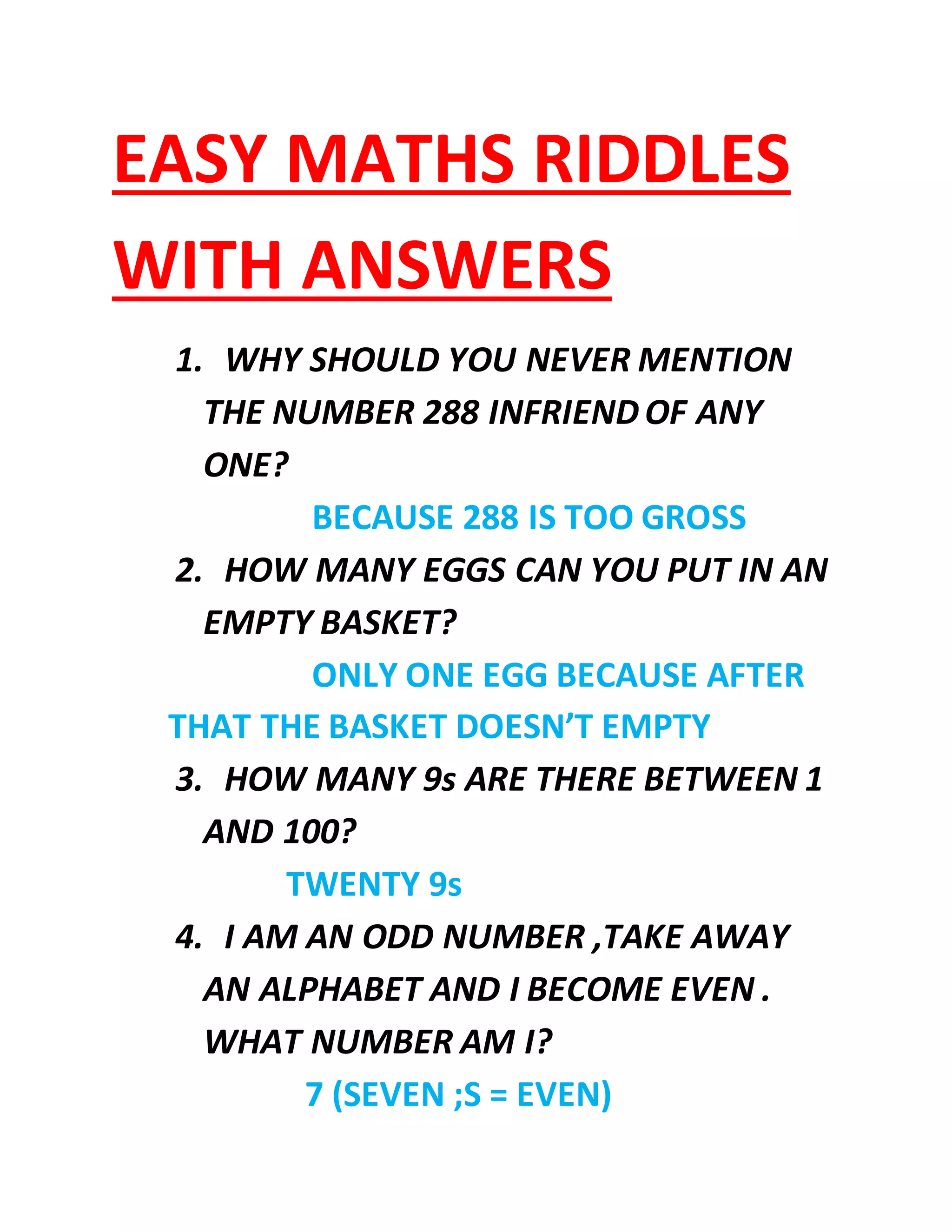 EASY MATHS RIDDLES
WITH ANSWERS
1. WHY SHOULD YOU NEVER MENTION
THE NUMBER 288 INFRIEND OF ANY
ONE?
BECAUSE 288 IS TOO GROSS
2. HOW MANY EGGS CAN YOU PUT IN AN
EMPTY BASKET?
ONLY ONE EGG BECAUSE AFTER
THAT THE BASKET DOESN’T EMPTY
3. HOW MANY 9s ARE THERE BETWEEN 1
AND 100?
TWENTY 9s
4. I AM AN ODD NUMBER ,TAKE AWAY
AN ALPHABET AND I BECOME EVEN .
WHAT NUMBER AM I?
7 (SEVEN ;S = EVEN)