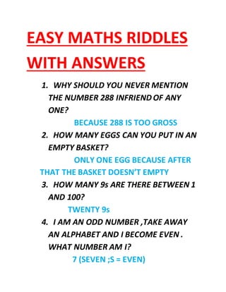 EASY MATHS RIDDLES 
WITH ANSWERS 
1. WHY SHOULD YOU NEVER MENTION 
THE NUMBER 288 INFRIEND OF ANY 
ONE? 
BECAUSE 288 IS TOO GROSS 
2. HOW MANY EGGS CAN YOU PUT IN AN 
EMPTY BASKET? 
ONLY ONE EGG BECAUSE AFTER 
THAT THE BASKET DOESN’T EMPTY 
3. HOW MANY 9s ARE THERE BETWEEN 1 
AND 100? 
TWENTY 9s 
4. I AM AN ODD NUMBER ,TAKE AWAY 
AN ALPHABET AND I BECOME EVEN . 
WHAT NUMBER AM I? 
7 (SEVEN ;S = EVEN) 
 