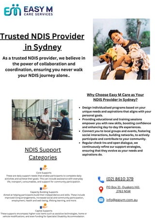 Trusted NDIS Provider
in Sydney
As a trusted NDIS provider, we believe in
the power of collaboration and
coordination, ensuring you never walk
your NDIS journey alone..
Design individualised programs based on your
unique needs and aspirations that aligns with your
personal goals.
Providing educational and training sessions
empower you with new skills, boosting confidence
and enhancing day-to-day life experiences.
Connect you to local groups and events, fostering
social interactions, building networks, to actively
participate and contribute to your community.
Regular check-ins and open dialogue, we
continuously refine our support strategies,
ensuring that they evolve as your needs and
aspirations do.
Why Choose Easy M Care as Your
NDIS Provider in Sydney?
(02) 8610 379
PO Box 31, Quakers Hill,
2763 NSW
info@easym.com.au
NDIS Support
Categories
Core Supports
These are daily support needs that enable participants to complete daily
activities and achieve their goals. This can include assistance with everyday
life, transport, consumables, and support for community participation.
Capacity Building Supports
Aimed at helping participants build their independence and skills. These include
improved living arrangements, increased social and community participation,
employment, health and well-being, lifelong learning, and more.
Capital Supports
These supports encompass higher-cost items such as assistive technologies, home or
vehicle modifications, and even funding for Specialist Disability Accommodation.
 