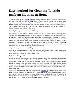 Easy method For Cleaning Tokaido
uniform Clothing at Home
So how to clean up this Tokaido uniform clothing at home! We can share the easiest method
with you. Just with the help of home based remedies and by making use of home based
ingredients, you can give a finished and polished effect on any clothing of yours. No doubt that
uniform clothing also needs regular and on time cleaning routine from their owners as well.
Check out this easy method and if you do have clothing collection then we are sure that this easy
cleaning technique can make your life easier.
Removing Factory Grease from your Clothing:
First you need to have in hand a lint-free cloth so that you can remove all sorts of factory grease
from that particular clothing of yours. It always happens that whenever you are going to purchase
an embroidery fabric from any of the shop producer it will always have a thick kind of coating of
oil or thick sort of coating of grease on it. So as soon as you will get your purchased tokaido
clothing then you should immediately and right away remove that grease by using a lint-free
cloth, be it a cotton cloth as well. You should be wiping your clothing in the form of straight and
one-directional strokes so that you might not get an injury. You should be moving from the
bottom and then move towards the tip of your clothing item.
Using a rice paper to clean up Clothing:
If you do have hard clothing fabric then you can make use of a rice paper to clean them up. Do
not use these lint-free cotton cloths if you have purchased machine fabric from market. For a
cheap alternative, you can for sure use coffee filters.
Application of lacquer thinner
In order to remove some stubborn sort of gunk from your fabric then you can do the application
of lacquer thinner on them. Note that using lint-free cloth might not be enough to remove and
eliminate this dirt and dust as well as gunk from your clothing. You only have to pour down little
amount of lacquer thinner and then you can rub down that gunk off. While applying lacquer
thinner, you should be in the same and uniform straight and one-directional motions. Then you
can use another one lint-free cloth so that you can easily remove rest of the lacquer thinner. Let it
dry for some time.
We will too share methods that how can you clean Tokaido gi clothing easily at home. Learn
about more tips from us! By following up by these methods, it would rather be saving much of
your time and so as the money in terms of hiring some professional expert for cleaning the
clothing. You can perform this out easily at home and it would rather be taking just a couple of
your minutes. So are you ready to try with these amazing methods?
 