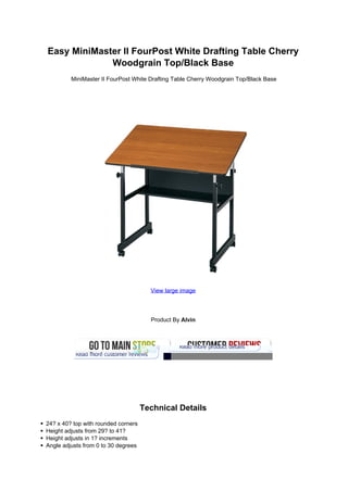 Easy MiniMaster II FourPost White Drafting Table Cherry
             Woodgrain Top/Black Base
         MiniMaster II FourPost White Drafting Table Cherry Woodgrain Top/Black Base




                                       View large image




                                       Product By Alvin




                                     Technical Details
24? x 40? top with rounded corners
Height adjusts from 29? to 41?
Height adjusts in 1? increments
Angle adjusts from 0 to 30 degrees
 