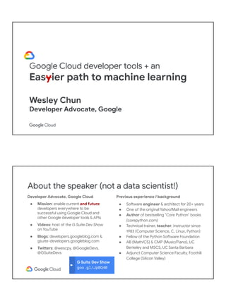 Google Cloud developer tools + an
Easyier path to machine learning
Wesley Chun
Developer Advocate, Google
G Suite Dev Show
goo.gl/JpBQ40
About the speaker (not a data scientist!)
Developer Advocate, Google Cloud
● Mission: enable current and future
developers everywhere to be
successful using Google Cloud and
other Google developer tools & APIs
● Videos: host of the G Suite Dev Show
on YouTube
● Blogs: developers.googleblog.com &
gsuite-developers.googleblog.com
● Twitters: @wescpy, @GoogleDevs,
@GSuiteDevs
Previous experience / background
● Software engineer & architect for 20+ years
● One of the original Yahoo!Mail engineers
● Author of bestselling "Core Python" books
(corepython.com)
● Technical trainer, teacher, instructor since
1983 (Computer Science, C, Linux, Python)
● Fellow of the Python Software Foundation
● AB (Math/CS) & CMP (Music/Piano), UC
Berkeley and MSCS, UC Santa Barbara
● Adjunct Computer Science Faculty, Foothill
College (Silicon Valley)
 