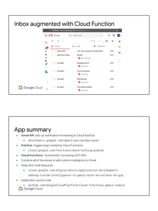 Inbox augmented with Cloud Function
● Gmail API: sets up notification forwarding to Cloud Pub/Sub
● developers.google.com/gmail/api/guides/push
● Pub/Sub: triggers logic hosted by Cloud Functions
● cloud.google.com/functions/docs/calling/pubsub
● Cloud Functions: "orchestrator" accessing GCP APIs
● Combine all of the above to add custom intelligence to Gmail
● Deep dive code blog post
● cloud.google.com/blog/products/application-development/
adding-custom-intelligence-to-gmail-with-serverless-on-gcp
● Application source code
● github.com/GoogleCloudPlatform/cloud-functions-gmail-nodejs
App summary
 