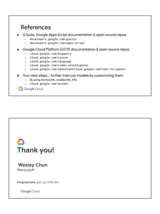 References
● G Suite, Google Apps Script documentation & open source repos
○ developers.google.com/gsuite
○ developers.google.com/apps-script
● Google Cloud Platform (GCP) documentation & open source repos
○ cloud.google.com/bigquery
○ cloud.google.com/vision
○ cloud.google.com/language
○ cloud.google.com/video-intelligence
○ cloud.google.com/speech and cloud.google.com/text-to-speech
● Your next steps… further train our models by customizing them
○ By using the AutoML-enabled ML APIs
○ cloud.google.com/automl
Thank you!
Wesley Chun
@wescpy@
Progress bars: goo.gl/69EJVw
Slides: bit.ly/
 
