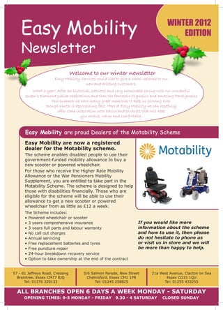 Easy Mobility                                                                    winter 2012
                                                                                         edition
    Newsletter
                                  Welcome to our winter newsletter
                       Easy Mobility Services would like to give a warm welcome to our
                                       new and existing customers.
          What a year! After an historical, patriotic and very memorable spring with our wonderful
      Queen’s Diamond Jubilee celebrations and then the fantastic Olympics and amazing Paralympics
                    this summer we have many great memories to keep us glowing even
                 though winter is approaching fast. Here at Easy Mobility we can hopefully
                       offer some inspiration with advice and products that will keep
                                     you mobile, warm and comfortable.



      Easy Mobility are proud Dealers of the Motability Scheme
      Easy Mobility are now a registered
      dealer for the Motability scheme.
      The scheme enables disabled people to use their
      government-funded mobility allowance to buy a
      new scooter or powered wheelchair.
      For those who receive the Higher Rate Mobility
      Allowance or the War Pensioners Mobility
      Supplement, you are entitled to take part in the
      Motability Scheme. The scheme is designed to help
      those with disabilities financially. Those who are
      eligible for the scheme will be able to use their
      allowance to get a new scooter or powered
      wheelchair from as little as £12 a week.
      The Scheme includes:
      • Powered wheelchair or scooter
      • 3 years comprehensive insurance                              If you would like more
      • 3 years full parts and labour warranty                       information about the scheme
      • No call out charges                                          and how to use it, then please
      • Annual servicing                                             do not hesitate to phone us
      • Free replacement batteries and tyres                         or visit us in store and we will
      • Free puncture repair                                         be more than happy to help.
      • 24-hour breakdown recovery service
      • Option to take ownership at the end of the contract


57 - 61 Jeffreys Road, Cressing        5/6 Salmon Parade, New Street         21a West Avenue, Clacton on Sea
  Braintree, Essex CM77 8JQ              Chelmsford, Essex CM1 1PR                  Essex CO15 1QU
      Tel: 01376 320133                      Tel: 01245 258825                     Tel: 01255 433255


  All branches open 6 days a week Monday - Saturday
      opening times: 9-5 Monday - Friday                9.30 - 4 satuRday         closed sunday
 
