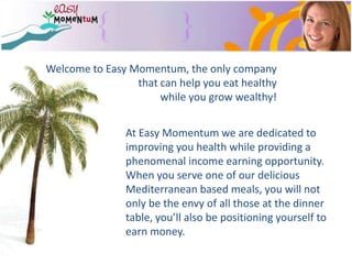 Welcome to Easy Momentum, the only company that can help you eat healthy  while you grow wealthy! At Easy Momentum we are dedicated to improving you health while providing a phenomenal income earning opportunity.   When you serve one of our delicious Mediterranean based meals, you will not only be the envy of all those at the dinner table, you’ll also be positioning yourself to earn money. 