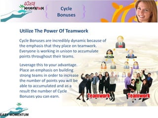 Cycle BonusesUtilize The Power Of TeamworkCycle Bonuses are incredibly dynamic because of the emphasis that they place on teamwork.  Everyone is working in unison to accumulate points throughout their teams.  Leverage this to your advantage.  Place an emphasis on building strong teams in order to increase the number of points you will be able to accumulated and as a result the number of Cycle Bonuses you can earn.