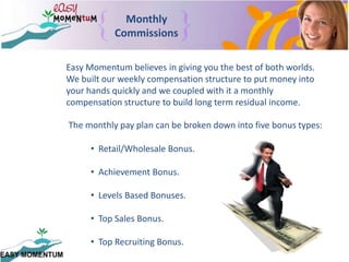 MonthlyCommissionsEasy Momentum believes in giving you the best of both worlds.  We built our weekly compensation structure to put money into your hands quickly and we coupled with it a monthly compensation structure to build long term residual income.The monthly pay plan can be broken down into five bonus types:   Retail/Wholesale Bonus.