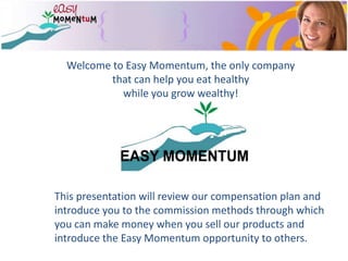 Welcome to Easy Momentum, the only company that can help you eat healthy while you grow wealthy!This presentation will review our compensation plan and introduce you to the commission methods through which you can make money when you sell our products and introduce the Easy Momentum opportunity to others.