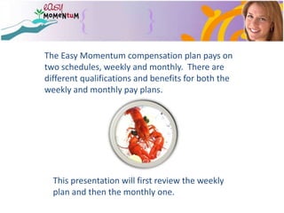 The Easy Momentum compensation plan pays on two schedules, weekly and monthly.  There are different qualifications and benefits for both the weekly and monthly pay plans.This presentation will first review the weekly plan and then the monthly one.
