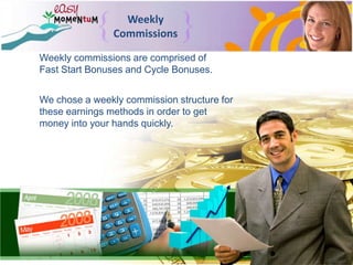 Weekly CommissionsWeekly commissions are comprised of Fast Start Bonuses and Cycle Bonuses.We chose a weekly commission structure for these earnings methods in order to get money into your hands quickly.