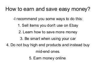 How to earn and save easy money?
-I recommend you some ways to do this:
1. Sell items you don't use on Ebay
2. Learn how to save more money
3. Be smart when using your car
4. Do not buy high end products and instead buy
mid-end ones.
5. Earn money online
 