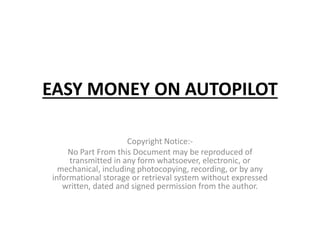 EASY MONEY ON AUTOPILOT
Copyright Notice:-
No Part From this Document may be reproduced of
transmitted in any form whatsoever, electronic, or
mechanical, including photocopying, recording, or by any
informational storage or retrieval system without expressed
written, dated and signed permission from the author.
 
