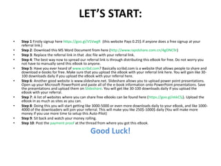 LET’S START:
• Step 1 Firstly signup here https://goo.gl/V5VwgR (this website Pays 0.25$ if anyone does a free signup at your
referral link.)
• Step 2: Download this MS Word Document from here (http://www.rapidshare.com.cn/4gONC9r)
• Step 3: Replace the referral link in that .doc file with your referral link.
• Step 4: The best way now to spread our referral link is through distributing this eBook for free. Do not worry you
not have to manually send this eBook to anyone.
• Step 5: Have you ever heard of www.scribd.com? Basically scribd.com is a website that allows people to share and
download e-books for free. Make sure that you upload the eBook with your referral link here. You will gain like 30-
100 downloads daily if you upload the eBook with your referral here.
• Step 6: Another good website is www.slideshare.net. Slideshare allows you to upload power point presentations.
Open up your Microsoft PowerPoint and paste all of the e-book information onto PowerPoint presentations. Save
the presentations and upload them on Slideshare. You will get like 30-100 downloads daily if you upload the
eBook with your referral.
• Step 7: A list of websites where you can share free eBooks can be found here (https://goo.gl/ekkCSj). Upload the
eBook in as much as sites as you can.
• Step 8: Doing this you will start getting like 3000-5000 or even more downloads daily to your eBook, and like 1000-
4000 of the downloaders will join your referral. This will make you like 250$-1000$ daily (You will make more
money if you use more time to setup this Auto-Pilot)
• Step 9: Sit back and watch your money rolling.
• Step 10: Post the payment proof at the thread from where you got this eBook.
Good Luck!
 