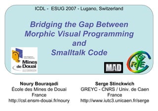 Bridging the Gap BetweenBridging the Gap Between
MorphicMorphic Visual ProgrammingVisual Programming
andand
Smalltalk CodeSmalltalk Code
Noury Bouraqadi
École des Mines de Douai
France
http://csl.ensm-douai.fr/noury
Serge Stinckwich
GREYC - CNRS / Univ. de Caen
France
http://www.iutc3.unicaen.fr/serge
ICDL - ESUG 2007 - Lugano, Switzerland
 