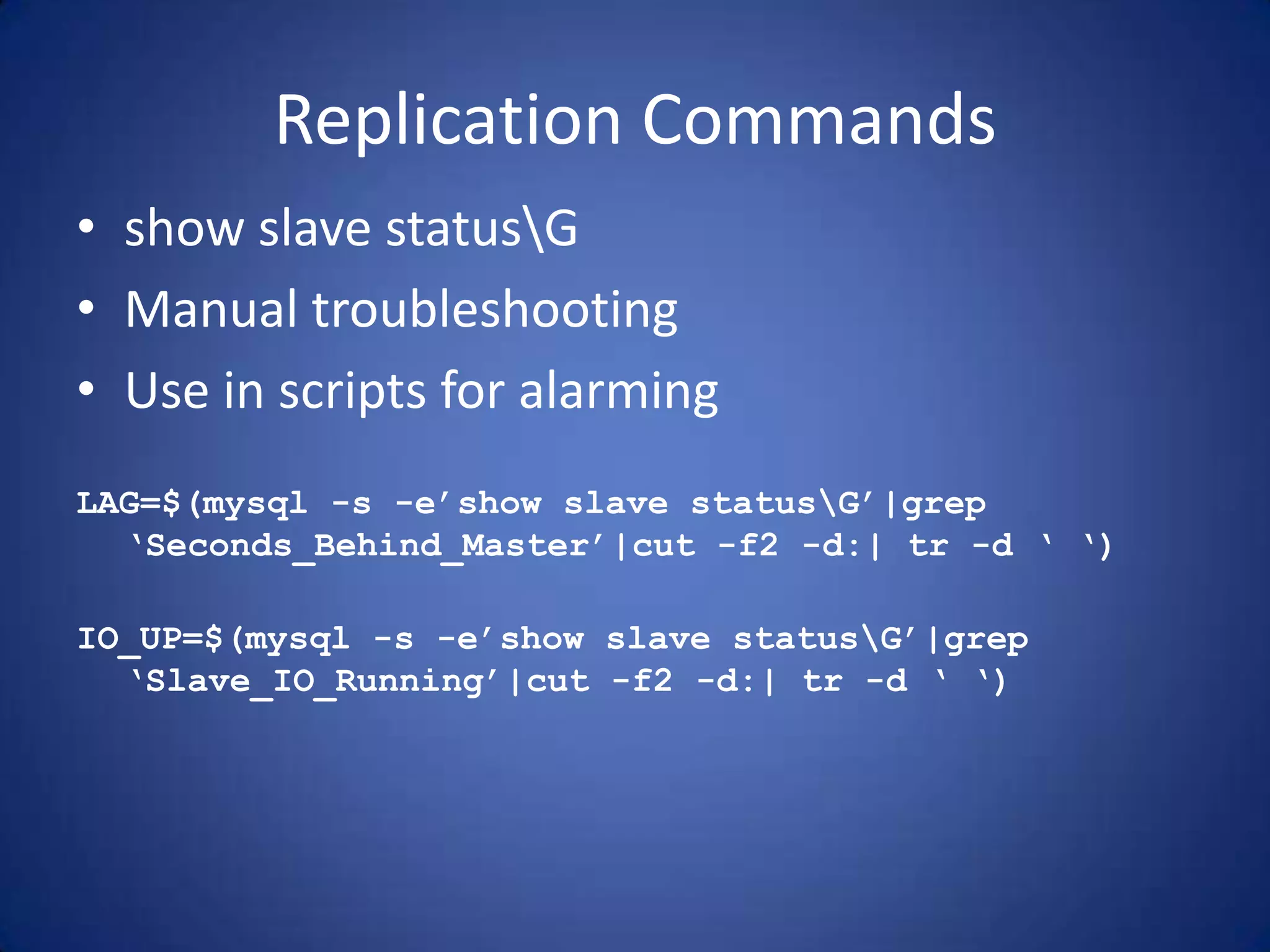 Replication Commands • show slave statusG • Manual troubleshooting • Use in scripts for alarming LAG=$(mysql -s -e’show slave statusG’|grep ‘Seconds_Behind_Master’|cut -f2 -d:| tr -d ‘ ‘) IO_UP=$(mysql -s -e’show slave statusG’|grep ‘Slave_IO_Running’|cut -f2 -d:| tr -d ‘ ‘) 