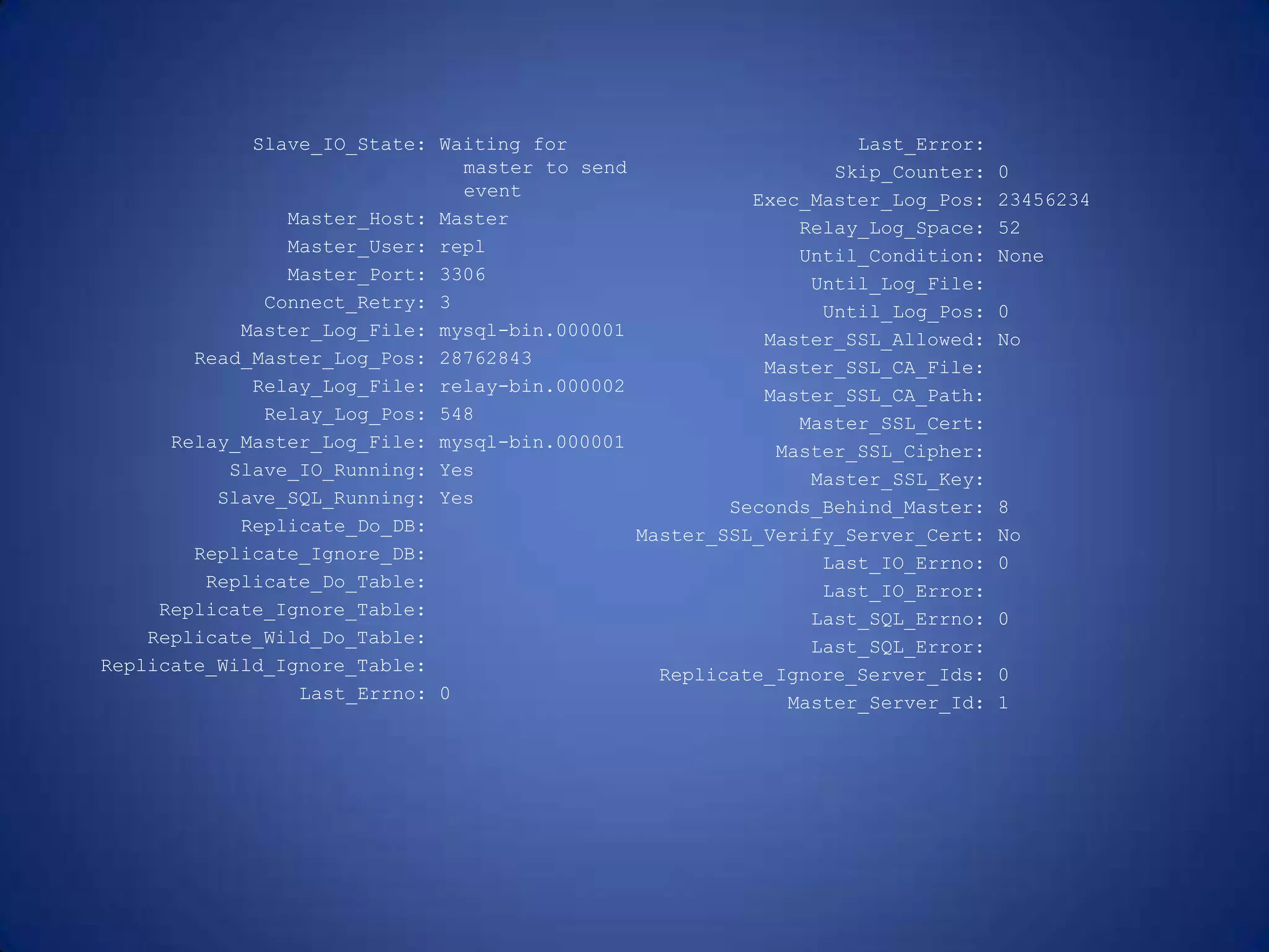Slave_IO_State: Waiting for master to send event Master_Host: Master Master_User: repl Master_Port: 3306 Connect_Retry: 3 Master_Log_File: mysql-bin.000001 Read_Master_Log_Pos: 28762843 Relay_Log_File: relay-bin.000002 Relay_Log_Pos: 548 Relay_Master_Log_File: mysql-bin.000001 Slave_IO_Running: Yes Slave_SQL_Running: Yes Replicate_Do_DB: Replicate_Ignore_DB: Replicate_Do_Table: Replicate_Ignore_Table: Replicate_Wild_Do_Table: Replicate_Wild_Ignore_Table: Last_Errno: 0 Last_Error: Skip_Counter: 0 Exec_Master_Log_Pos: 23456234 Relay_Log_Space: 52 Until_Condition: None Until_Log_File: Until_Log_Pos: 0 Master_SSL_Allowed: No Master_SSL_CA_File: Master_SSL_CA_Path: Master_SSL_Cert: Master_SSL_Cipher: Master_SSL_Key: Seconds_Behind_Master: 8 Master_SSL_Verify_Server_Cert: No Last_IO_Errno: 0 Last_IO_Error: Last_SQL_Errno: 0 Last_SQL_Error: Replicate_Ignore_Server_Ids: 0 Master_Server_Id: 1 