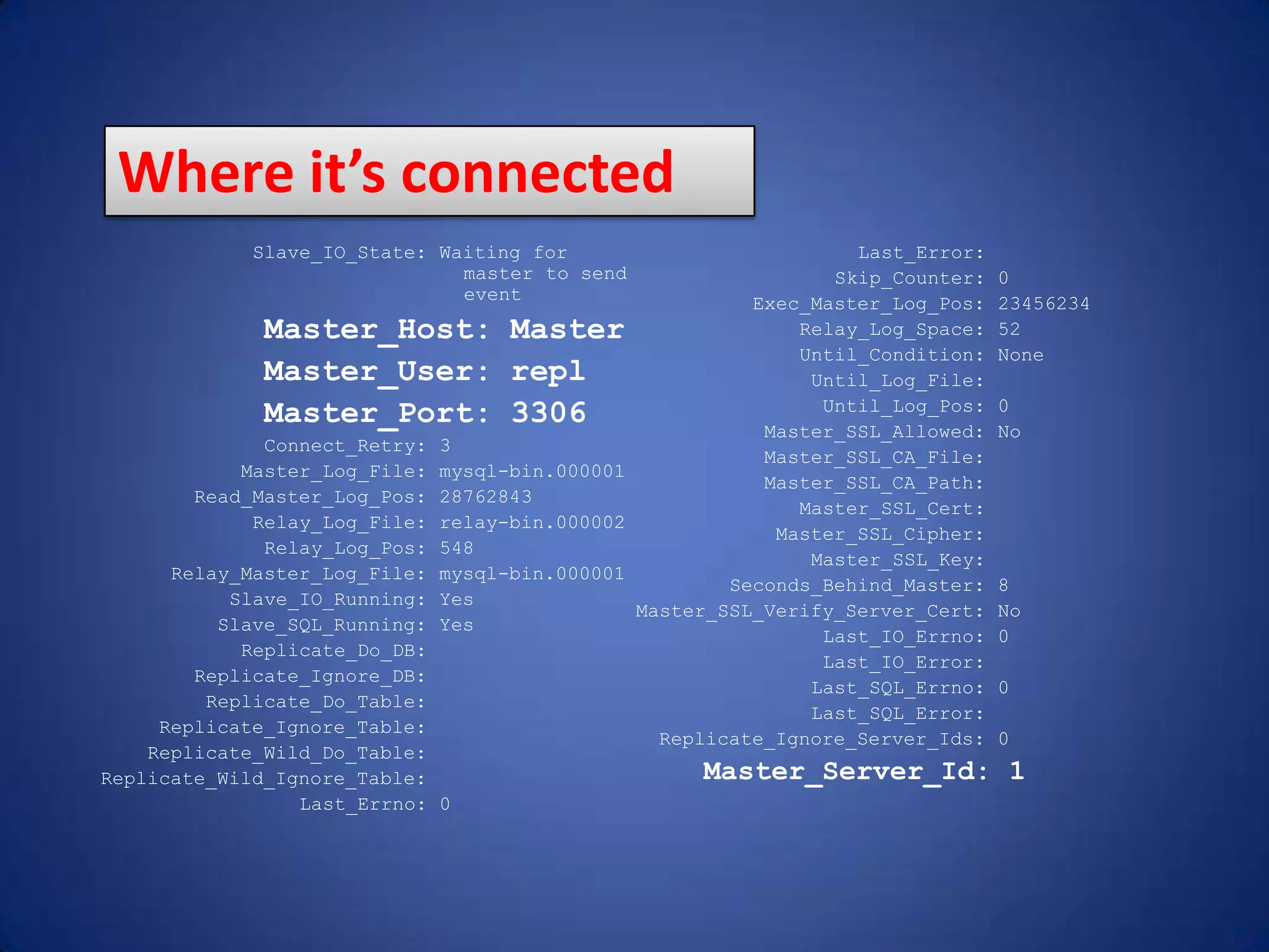 Slave_IO_State: Waiting for master to send event Master_Host: Master Master_User: repl Master_Port: 3306 Connect_Retry: 3 Master_Log_File: mysql-bin.000001 Read_Master_Log_Pos: 28762843 Relay_Log_File: relay-bin.000002 Relay_Log_Pos: 548 Relay_Master_Log_File: mysql-bin.000001 Slave_IO_Running: Yes Slave_SQL_Running: Yes Replicate_Do_DB: Replicate_Ignore_DB: Replicate_Do_Table: Replicate_Ignore_Table: Replicate_Wild_Do_Table: Replicate_Wild_Ignore_Table: Last_Errno: 0 Last_Error: Skip_Counter: 0 Exec_Master_Log_Pos: 23456234 Relay_Log_Space: 52 Until_Condition: None Until_Log_File: Until_Log_Pos: 0 Master_SSL_Allowed: No Master_SSL_CA_File: Master_SSL_CA_Path: Master_SSL_Cert: Master_SSL_Cipher: Master_SSL_Key: Seconds_Behind_Master: 8 Master_SSL_Verify_Server_Cert: No Last_IO_Errno: 0 Last_IO_Error: Last_SQL_Errno: 0 Last_SQL_Error: Replicate_Ignore_Server_Ids: 0 Master_Server_Id: 1 Where it’s connected 