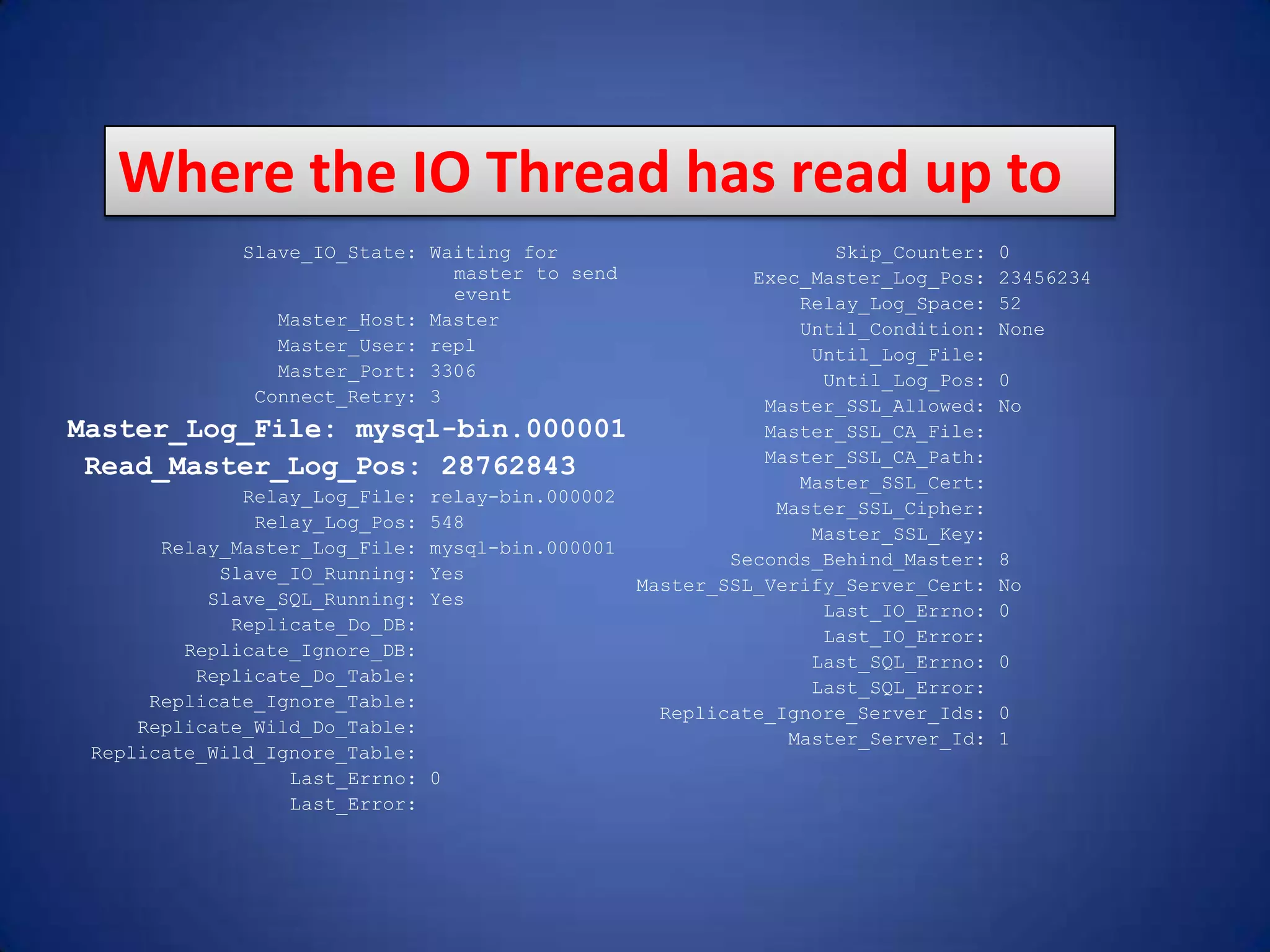 Slave_IO_State: Waiting for master to send event Master_Host: Master Master_User: repl Master_Port: 3306 Connect_Retry: 3 Master_Log_File: mysql-bin.000001 Read_Master_Log_Pos: 28762843 Relay_Log_File: relay-bin.000002 Relay_Log_Pos: 548 Relay_Master_Log_File: mysql-bin.000001 Slave_IO_Running: Yes Slave_SQL_Running: Yes Replicate_Do_DB: Replicate_Ignore_DB: Replicate_Do_Table: Replicate_Ignore_Table: Replicate_Wild_Do_Table: Replicate_Wild_Ignore_Table: Last_Errno: 0 Last_Error: Skip_Counter: 0 Exec_Master_Log_Pos: 23456234 Relay_Log_Space: 52 Until_Condition: None Until_Log_File: Until_Log_Pos: 0 Master_SSL_Allowed: No Master_SSL_CA_File: Master_SSL_CA_Path: Master_SSL_Cert: Master_SSL_Cipher: Master_SSL_Key: Seconds_Behind_Master: 8 Master_SSL_Verify_Server_Cert: No Last_IO_Errno: 0 Last_IO_Error: Last_SQL_Errno: 0 Last_SQL_Error: Replicate_Ignore_Server_Ids: 0 Master_Server_Id: 1 Where the IO Thread has read up to 