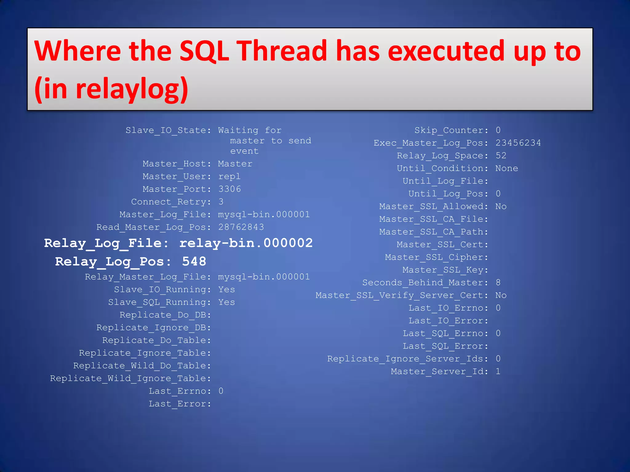 Slave_IO_State: Waiting for master to send event Master_Host: Master Master_User: repl Master_Port: 3306 Connect_Retry: 3 Master_Log_File: mysql-bin.000001 Read_Master_Log_Pos: 28762843 Relay_Log_File: relay-bin.000002 Relay_Log_Pos: 548 Relay_Master_Log_File: mysql-bin.000001 Slave_IO_Running: Yes Slave_SQL_Running: Yes Replicate_Do_DB: Replicate_Ignore_DB: Replicate_Do_Table: Replicate_Ignore_Table: Replicate_Wild_Do_Table: Replicate_Wild_Ignore_Table: Last_Errno: 0 Last_Error: Skip_Counter: 0 Exec_Master_Log_Pos: 23456234 Relay_Log_Space: 52 Until_Condition: None Until_Log_File: Until_Log_Pos: 0 Master_SSL_Allowed: No Master_SSL_CA_File: Master_SSL_CA_Path: Master_SSL_Cert: Master_SSL_Cipher: Master_SSL_Key: Seconds_Behind_Master: 8 Master_SSL_Verify_Server_Cert: No Last_IO_Errno: 0 Last_IO_Error: Last_SQL_Errno: 0 Last_SQL_Error: Replicate_Ignore_Server_Ids: 0 Master_Server_Id: 1 Where the SQL Thread has executed up to (in relaylog) 