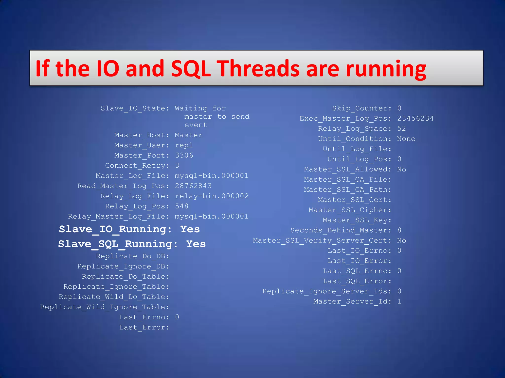 Slave_IO_State: Waiting for master to send event Master_Host: Master Master_User: repl Master_Port: 3306 Connect_Retry: 3 Master_Log_File: mysql-bin.000001 Read_Master_Log_Pos: 28762843 Relay_Log_File: relay-bin.000002 Relay_Log_Pos: 548 Relay_Master_Log_File: mysql-bin.000001 Slave_IO_Running: Yes Slave_SQL_Running: Yes Replicate_Do_DB: Replicate_Ignore_DB: Replicate_Do_Table: Replicate_Ignore_Table: Replicate_Wild_Do_Table: Replicate_Wild_Ignore_Table: Last_Errno: 0 Last_Error: Skip_Counter: 0 Exec_Master_Log_Pos: 23456234 Relay_Log_Space: 52 Until_Condition: None Until_Log_File: Until_Log_Pos: 0 Master_SSL_Allowed: No Master_SSL_CA_File: Master_SSL_CA_Path: Master_SSL_Cert: Master_SSL_Cipher: Master_SSL_Key: Seconds_Behind_Master: 8 Master_SSL_Verify_Server_Cert: No Last_IO_Errno: 0 Last_IO_Error: Last_SQL_Errno: 0 Last_SQL_Error: Replicate_Ignore_Server_Ids: 0 Master_Server_Id: 1 If the IO and SQL Threads are running 