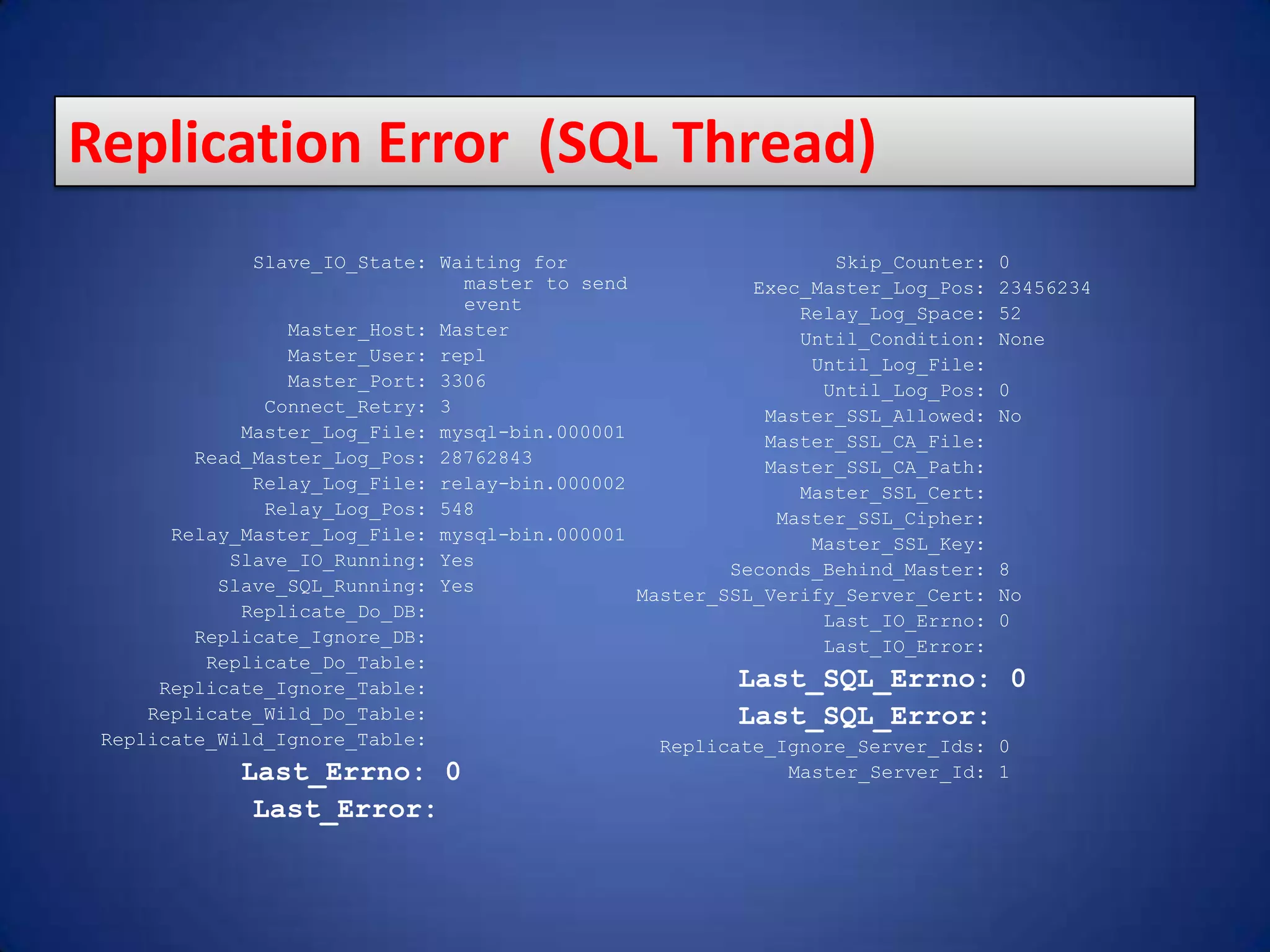 Slave_IO_State: Waiting for master to send event Master_Host: Master Master_User: repl Master_Port: 3306 Connect_Retry: 3 Master_Log_File: mysql-bin.000001 Read_Master_Log_Pos: 28762843 Relay_Log_File: relay-bin.000002 Relay_Log_Pos: 548 Relay_Master_Log_File: mysql-bin.000001 Slave_IO_Running: Yes Slave_SQL_Running: Yes Replicate_Do_DB: Replicate_Ignore_DB: Replicate_Do_Table: Replicate_Ignore_Table: Replicate_Wild_Do_Table: Replicate_Wild_Ignore_Table: Last_Errno: 0 Last_Error: Skip_Counter: 0 Exec_Master_Log_Pos: 23456234 Relay_Log_Space: 52 Until_Condition: None Until_Log_File: Until_Log_Pos: 0 Master_SSL_Allowed: No Master_SSL_CA_File: Master_SSL_CA_Path: Master_SSL_Cert: Master_SSL_Cipher: Master_SSL_Key: Seconds_Behind_Master: 8 Master_SSL_Verify_Server_Cert: No Last_IO_Errno: 0 Last_IO_Error: Last_SQL_Errno: 0 Last_SQL_Error: Replicate_Ignore_Server_Ids: 0 Master_Server_Id: 1 Replication Error (SQL Thread) 