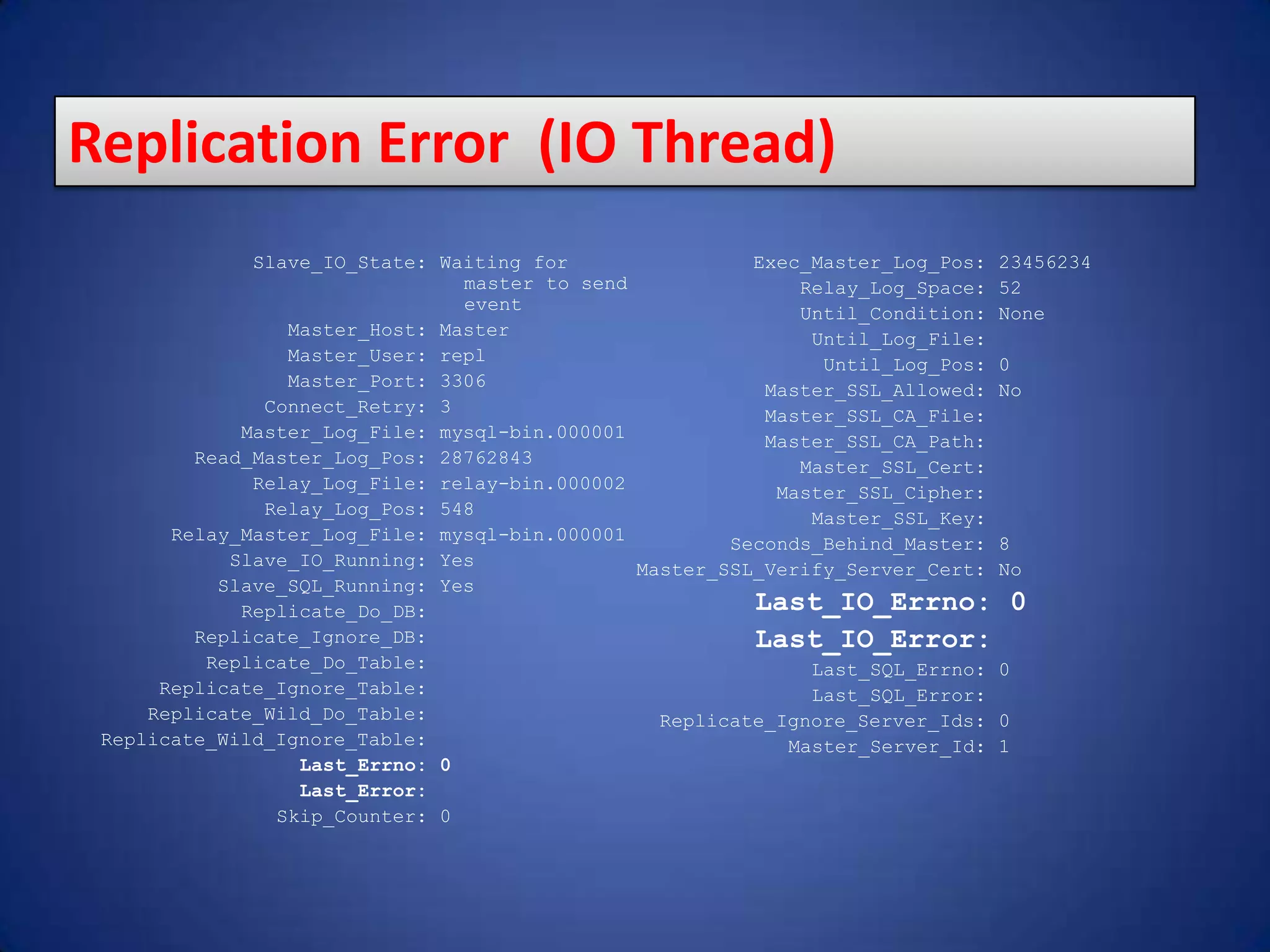 Slave_IO_State: Waiting for master to send event Master_Host: Master Master_User: repl Master_Port: 3306 Connect_Retry: 3 Master_Log_File: mysql-bin.000001 Read_Master_Log_Pos: 28762843 Relay_Log_File: relay-bin.000002 Relay_Log_Pos: 548 Relay_Master_Log_File: mysql-bin.000001 Slave_IO_Running: Yes Slave_SQL_Running: Yes Replicate_Do_DB: Replicate_Ignore_DB: Replicate_Do_Table: Replicate_Ignore_Table: Replicate_Wild_Do_Table: Replicate_Wild_Ignore_Table: Last_Errno: 0 Last_Error: Skip_Counter: 0 Exec_Master_Log_Pos: 23456234 Relay_Log_Space: 52 Until_Condition: None Until_Log_File: Until_Log_Pos: 0 Master_SSL_Allowed: No Master_SSL_CA_File: Master_SSL_CA_Path: Master_SSL_Cert: Master_SSL_Cipher: Master_SSL_Key: Seconds_Behind_Master: 8 Master_SSL_Verify_Server_Cert: No Last_IO_Errno: 0 Last_IO_Error: Last_SQL_Errno: 0 Last_SQL_Error: Replicate_Ignore_Server_Ids: 0 Master_Server_Id: 1 Replication Error (IO Thread) 