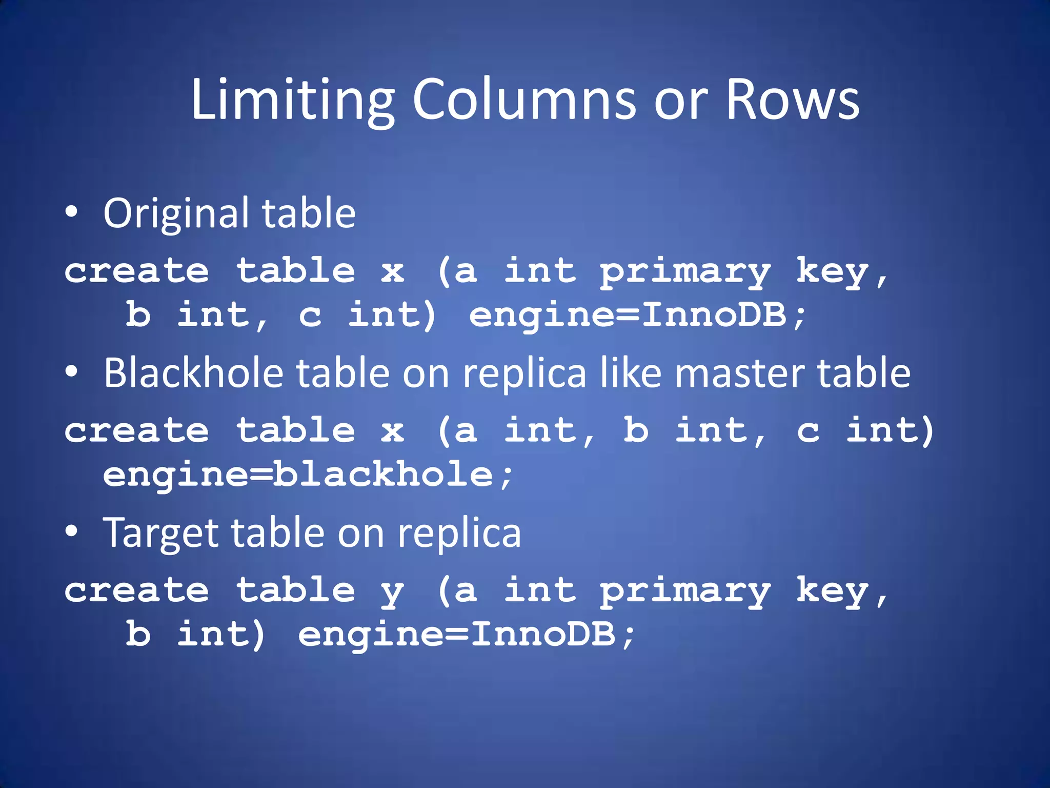 Limiting Columns or Rows • Original table create table x (a int primary key, b int, c int) engine=InnoDB; • Blackhole table on replica like master table create table x (a int, b int, c int) engine=blackhole; • Target table on replica create table y (a int primary key, b int) engine=InnoDB; 
