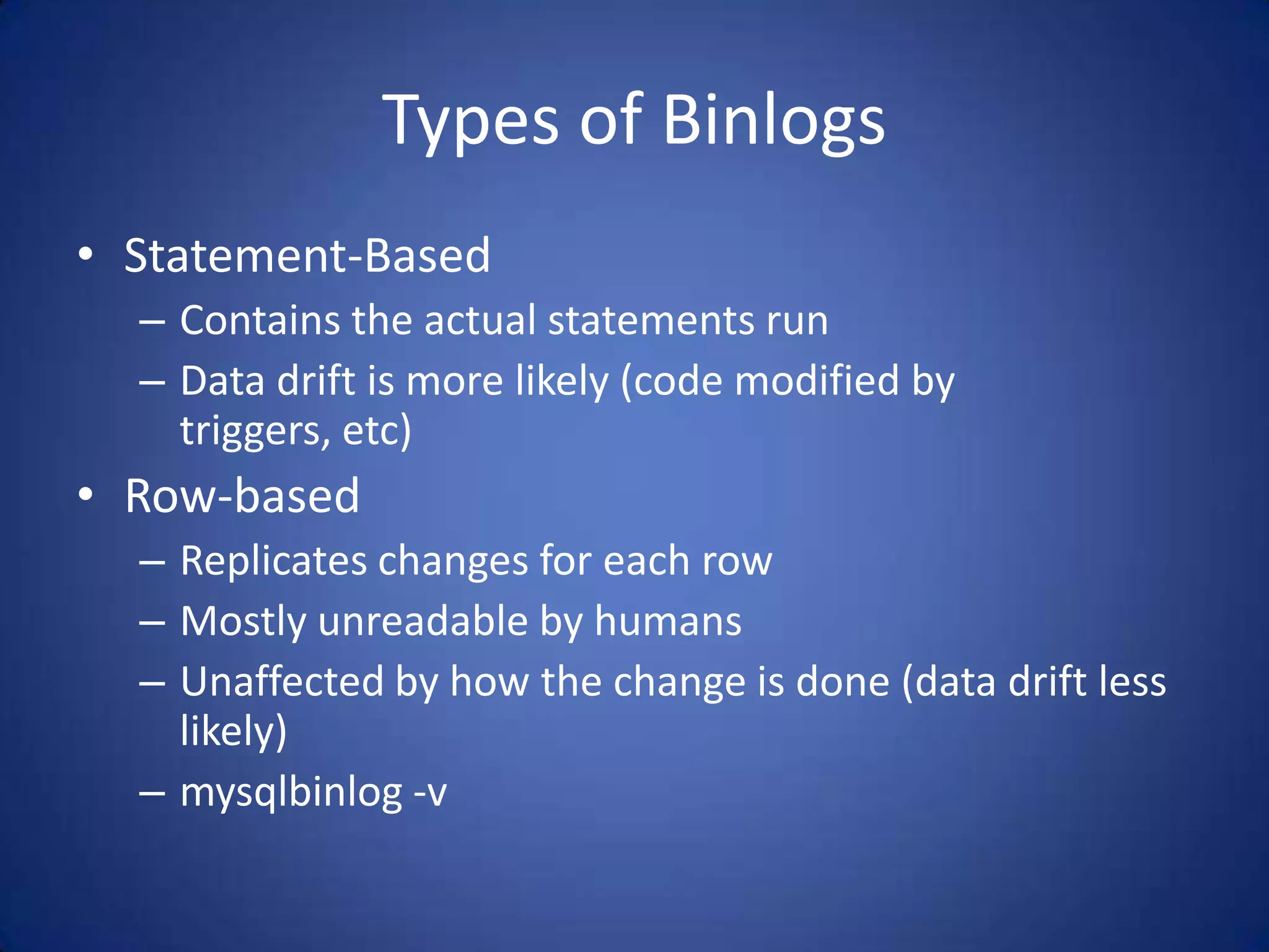 Types of Binlogs • Statement-Based – Contains the actual statements run – Data drift is more likely (code modified by triggers, etc) • Row-based – Replicates changes for each row – Mostly unreadable by humans – Unaffected by how the change is done (data drift less likely) – mysqlbinlog -v 