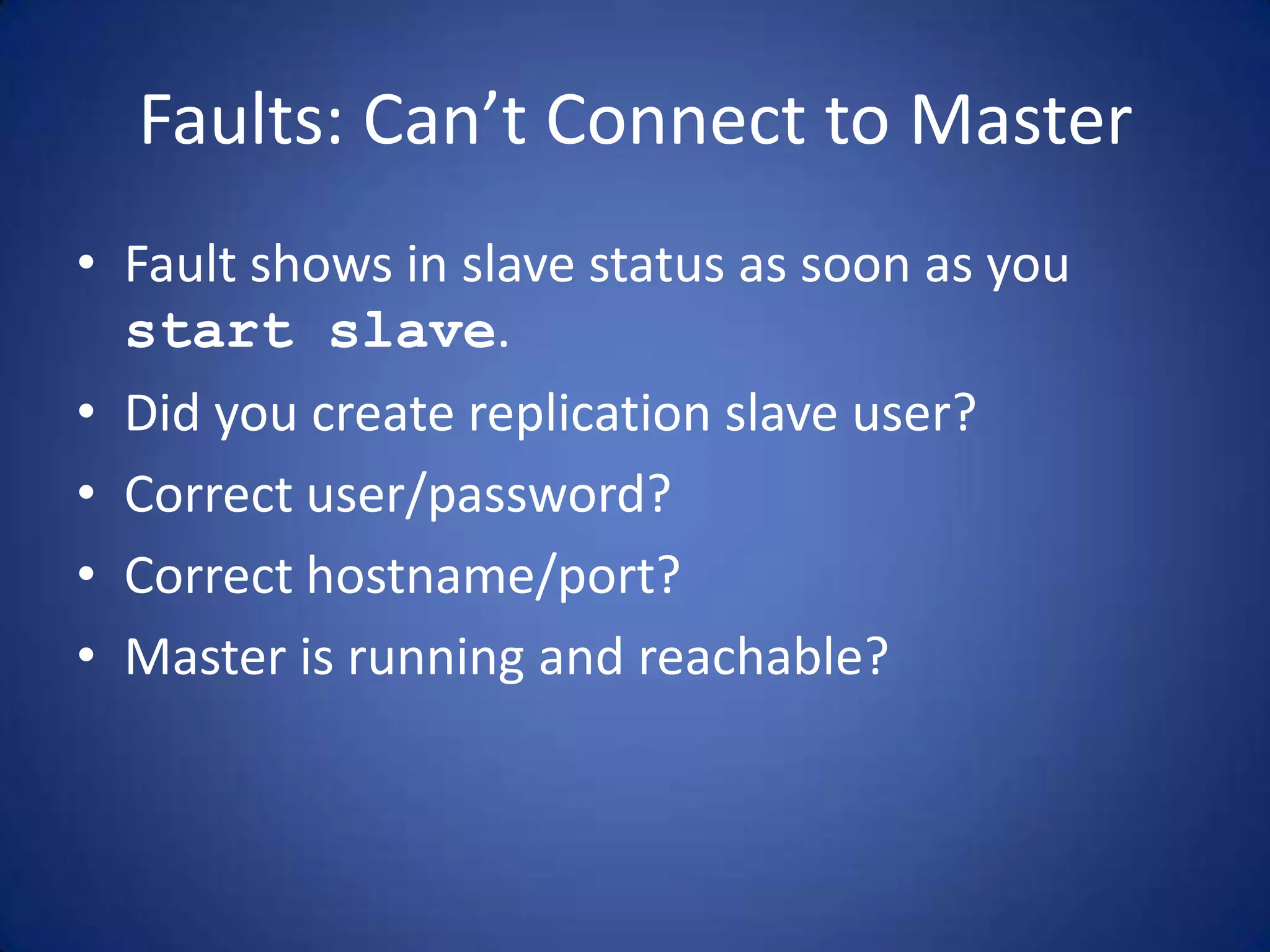 Faults: Can’t Connect to Master • Fault shows in slave status as soon as you start slave. • Did you create replication slave user? • Correct user/password? • Correct hostname/port? • Master is running and reachable? 