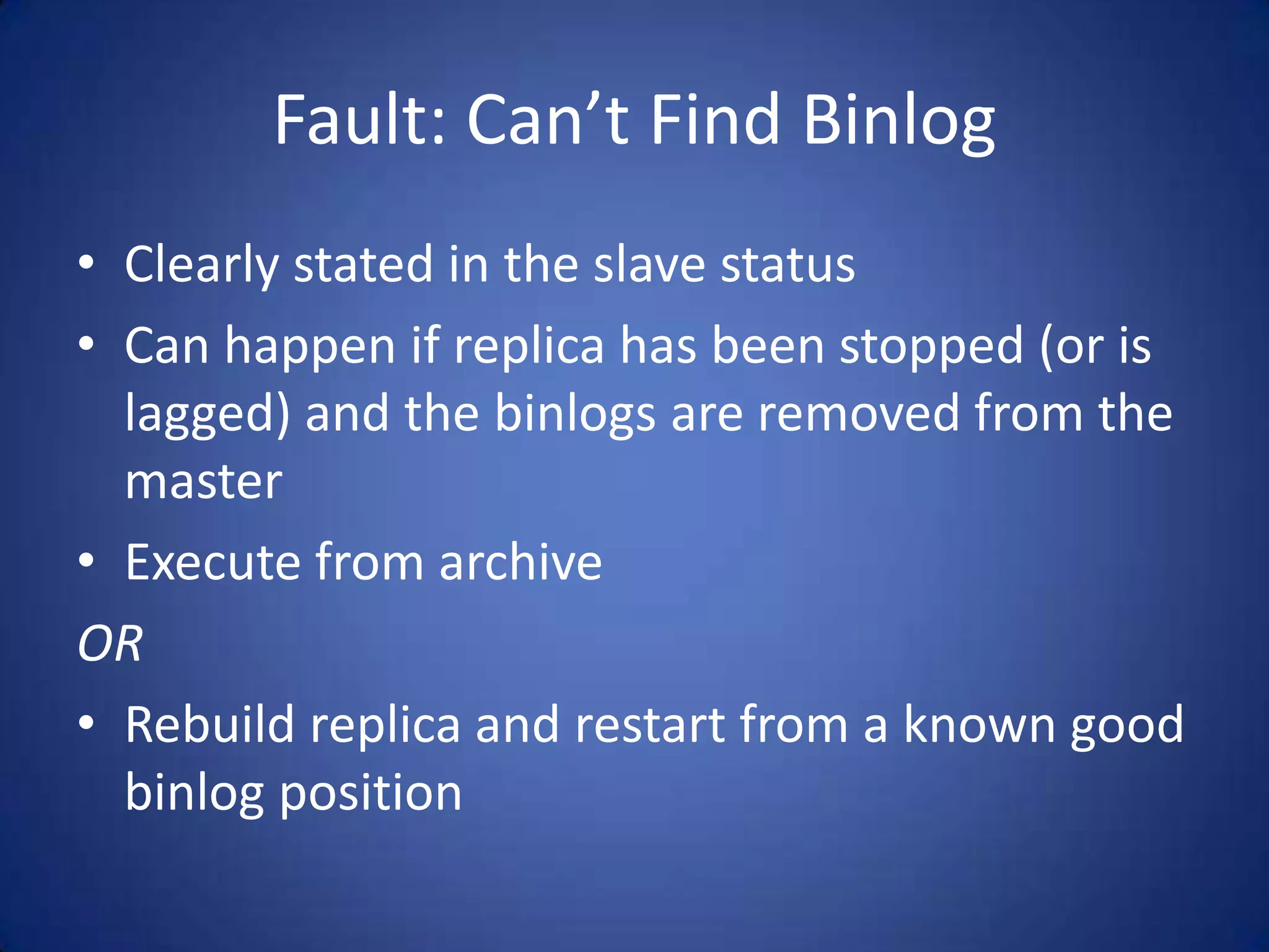 Fault: Can’t Find Binlog • Clearly stated in the slave status • Can happen if replica has been stopped (or is lagged) and the binlogs are removed from the master • Execute from archive OR • Rebuild replica and restart from a known good binlog position 