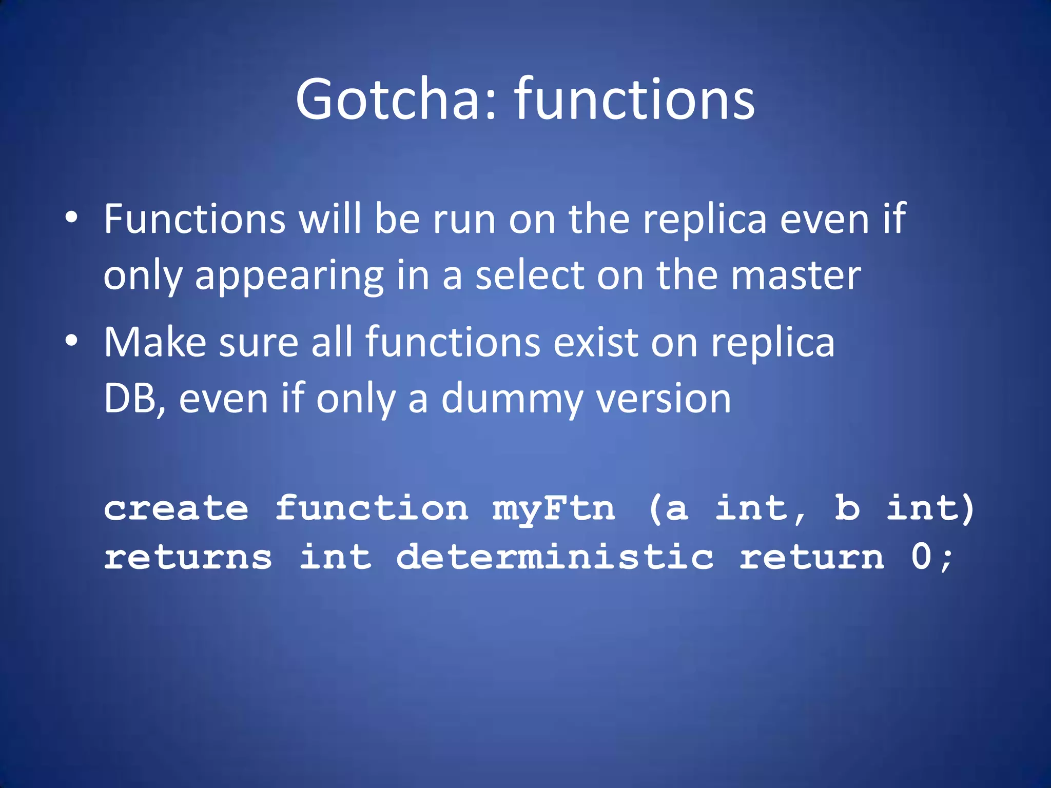 Gotcha: functions • Functions will be run on the replica even if only appearing in a select on the master • Make sure all functions exist on replica DB, even if only a dummy version create function myFtn (a int, b int) returns int deterministic return 0; 