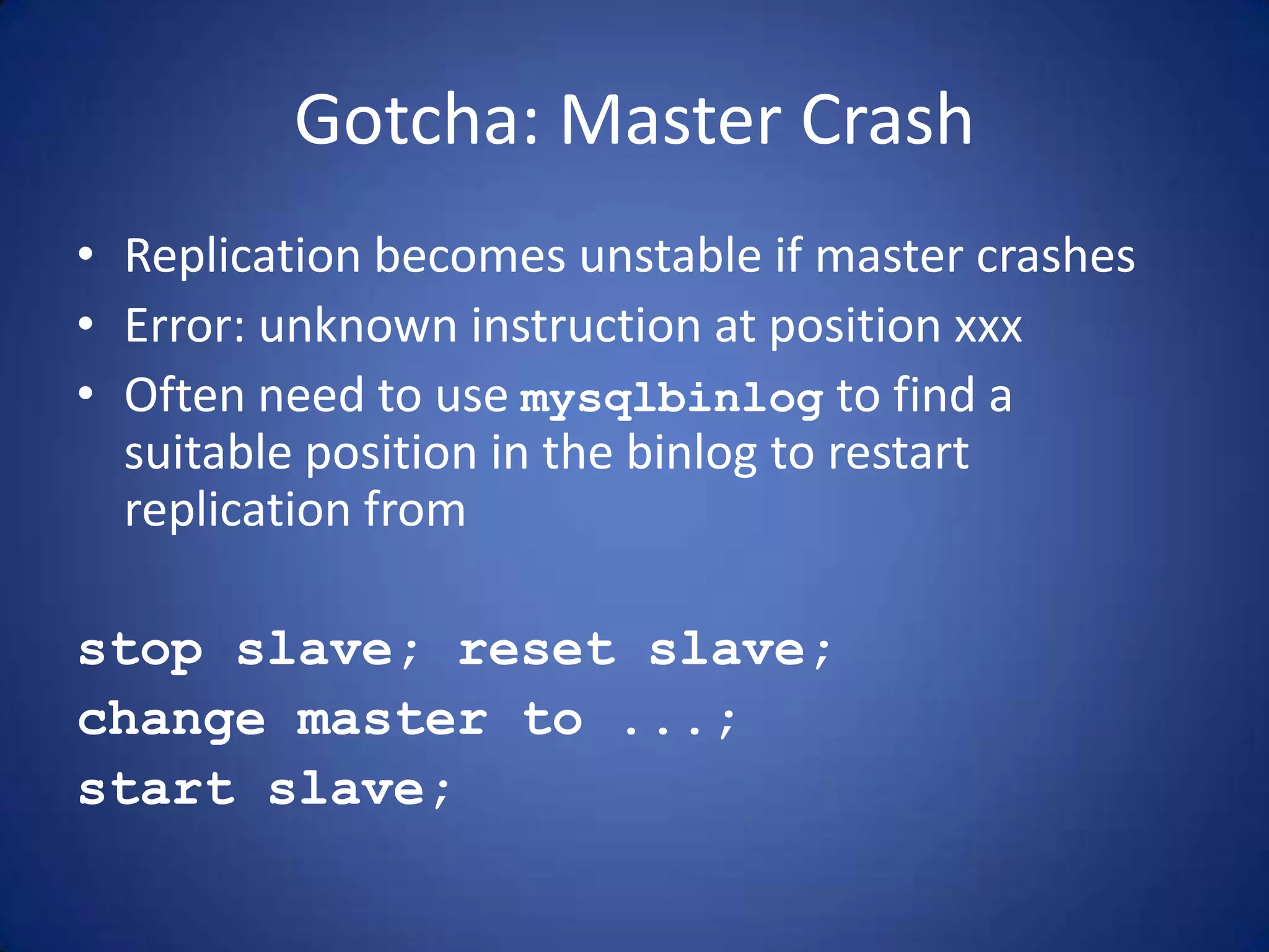 Gotcha: Master Crash • Replication becomes unstable if master crashes • Error: unknown instruction at position xxx • Often need to use mysqlbinlog to find a suitable position in the binlog to restart replication from stop slave; reset slave; change master to ...; start slave; 