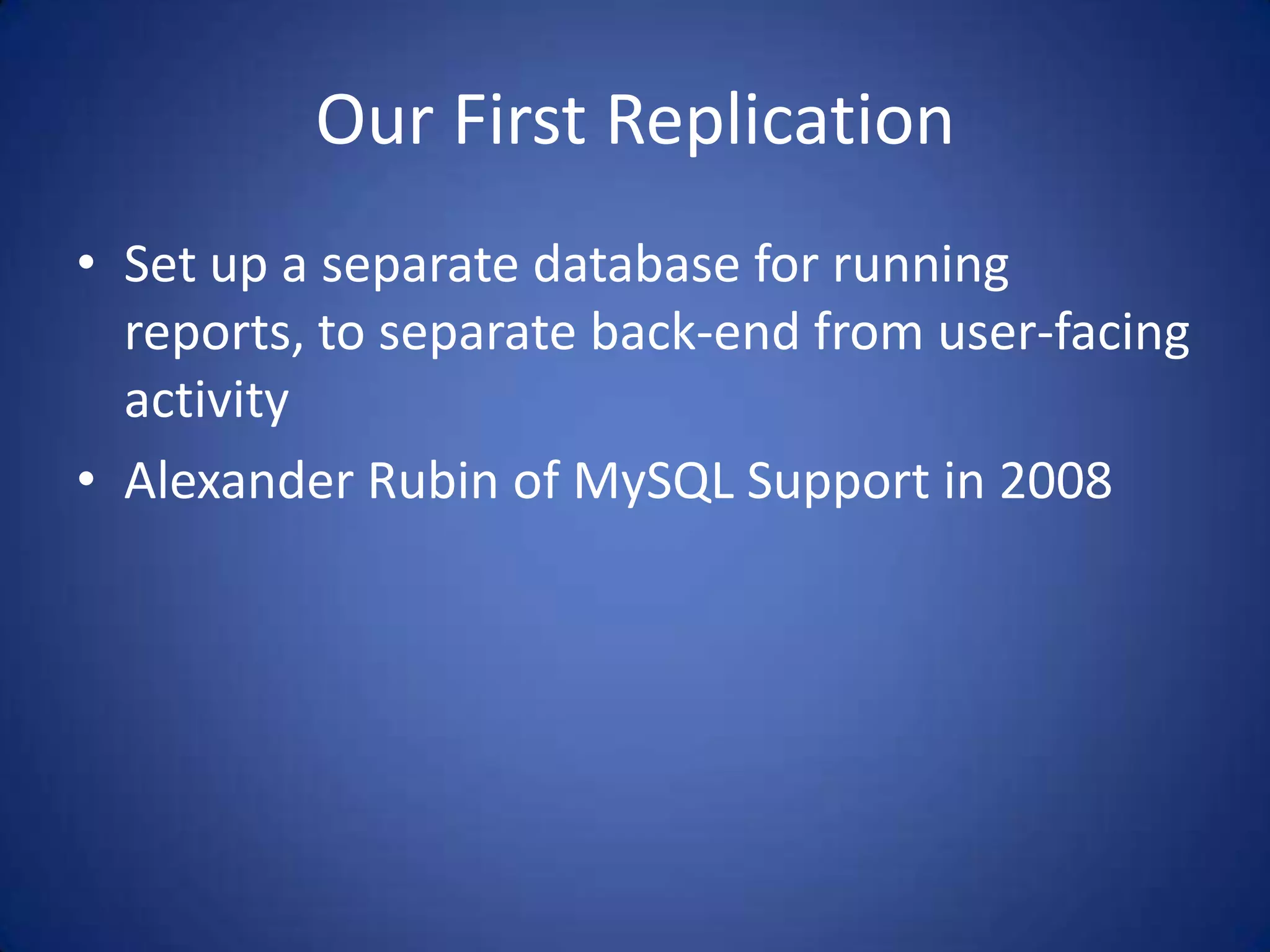 Our First Replication • Set up a separate database for running reports, to separate back-end from user-facing activity • Alexander Rubin of MySQL Support in 2008 