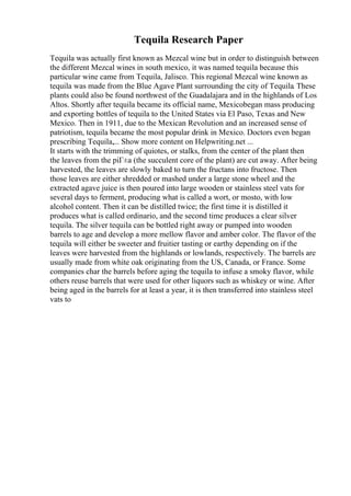 Tequila Research Paper
Tequila was actually first known as Mezcal wine but in order to distinguish between
the different Mezcal wines in south mexico, it was named tequila because this
particular wine came from Tequila, Jalisco. This regional Mezcal wine known as
tequila was made from the Blue Agave Plant surrounding the city of Tequila. These
plants could also be found northwest of the Guadalajara and in the highlands of Los
Altos. Shortly after tequila became its official name, Mexicobegan mass producing
and exporting bottles of tequila to the United States via El Paso, Texas and New
Mexico. Then in 1911, due to the Mexican Revolution and an increased sense of
patriotism, tequila became the most popular drink in Mexico. Doctors even began
prescribing Tequila,... Show more content on Helpwriting.net ...
It starts with the trimming of quiotes, or stalks, from the center of the plant then
the leaves from the piГ±a (the succulent core of the plant) are cut away. After being
harvested, the leaves are slowly baked to turn the fructans into fructose. Then
those leaves are either shredded or mashed under a large stone wheel and the
extracted agave juice is then poured into large wooden or stainless steel vats for
several days to ferment, producing what is called a wort, or mosto, with low
alcohol content. Then it can be distilled twice; the first time it is distilled it
produces what is called ordinario, and the second time produces a clear silver
tequila. The silver tequila can be bottled right away or pumped into wooden
barrels to age and develop a more mellow flavor and amber color. The flavor of the
tequila will either be sweeter and fruitier tasting or earthy depending on if the
leaves were harvested from the highlands or lowlands, respectively. The barrels are
usually made from white oak originating from the US, Canada, or France. Some
companies char the barrels before aging the tequila to infuse a smoky flavor, while
others reuse barrels that were used for other liquors such as whiskey or wine. After
being aged in the barrels for at least a year, it is then transferred into stainless steel
vats to
 