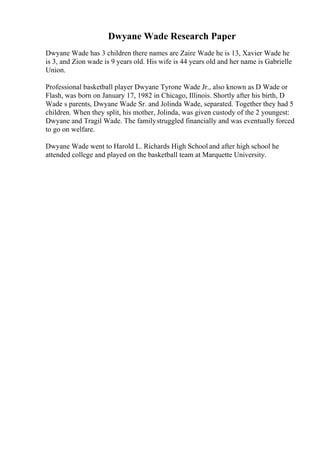 Dwyane Wade Research Paper
Dwyane Wade has 3 children there names are Zaire Wade he is 13, Xavier Wade he
is 3, and Zion wade is 9 years old. His wife is 44 years old and her name is Gabrielle
Union.
Professional basketball player Dwyane Tyrone Wade Jr., also known as D Wade or
Flash, was born on January 17, 1982 in Chicago, Illinois. Shortly after his birth, D
Wade s parents, Dwyane Wade Sr. and Jolinda Wade, separated. Together they had 5
children. When they split, his mother, Jolinda, was given custody of the 2 youngest:
Dwyane and Tragil Wade. The familystruggled financially and was eventually forced
to go on welfare.
Dwyane Wade went to Harold L. Richards High School and after high school he
attended college and played on the basketball team at Marquette University.
 