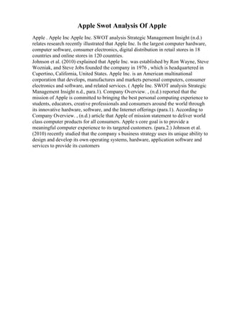 Apple Swot Analysis Of Apple
Apple . Apple Inc Apple Inc. SWOT analysis Strategic Management Insight (n.d.)
relates research recently illustrated that Apple Inc. Is the largest computer hardware,
computer software, consumer electronics, digital distribution in retail stores in 18
countries and online stores in 120 countries.
Johnson et al. (2010) explained that Apple Inc. was established by Ron Wayne, Steve
Wozniak, and Steve Jobs founded the company in 1976 , which is headquartered in
Cupertino, California, United States. Apple Inc. is an American multinational
corporation that develops, manufactures and markets personal computers, consumer
electronics and software, and related services. ( Apple Inc. SWOT analysis Strategic
Management Insight n.d., para.1). Company Overview. , (n.d.) reported that the
mission of Apple is committed to bringing the best personal computing experience to
students, educators, creative professionals and consumers around the world through
its innovative hardware, software, and the Internet offerings (para.1). According to
Company Overview. , (n.d.) article that Apple of mission statement to deliver world
class computer products for all consumers. Apple s core goal is to provide a
meaningful computer experience to its targeted customers. (para.2.) Johnson et al.
(2010) recently studied that the company s business strategy uses its unique ability to
design and develop its own operating systems, hardware, application software and
services to provide its customers
 