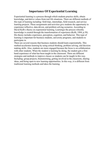 Importance Of Experiential Learning
Experiential learning is a process through which students practice skills, obtain
knowledge, and derive values from real life situations. There are different methods of
this type of learning including: field trips, internships, field research, and service
learning projects. These assignments and activities give students the opportunity to
experience reflective, data driven, and problem solving scenarios. According to
David Kolb s theory on experiential learning, Learningis the process whereby
knowledge is created through the transformation of experience (Kolb, 1984, p.38).
His theory includes experience, perception, cognition, and behavior. This type of
learning is important for business students, university programs, and students to
participate in.
There are several reasons that business students should learn experientially. This
method accelerates learning by using critical thinking, problem solving, and decision
making skills. Also, students are more engaged because the focus is on collaboration
with other students. When the student is learning by doing, the student gets a first
hand experience of what has been taught in the classroom. There are different
strategies and methods to improve classes so students can be taught in this way.
Including: group projects, brainstorming, getting involved in the classroom, sharing
ideas, and being open to new learning opportunities. In this way, it is different from
traditional learning methods and takes the learning
 