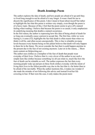 Death Jennings Poem
The author explores the idea of death, and how people are afraid of it up until they
ve lived long enough to not be afraid of it any longer. It wasn t hard for me to
discern the significance of this poem. I don t mean to boast about myself but rather
to highlight the fact that this poem is written very simply, even though the poem is
of a heavy topic. Because of this, I feel that the poem seems to give off a natural
feeling when reading. I believe that because the poem is so casual, it only emphasizes
its underlying meaning that deathis a natural occurrence.
In the first stanza, the author is expressing how this idea of being afraid of death for
so long can eventually cause a person to accept fate. The first line, while we were
fearing it, it came (52), highlights the fact that death is often nearer than when we
think it will be, and often occurs unexpectedly. This is line is relatable on many
levels because every human being on this planet believes that death will only happen
to them far in the future. We never consider the fact that it could happen anytime in
the present due to the fear of not existing anymore. Later on in the stanza, ... Show
more content on Helpwriting.net ...
The author uses clothes as a metaphor of the fear of death that people wear
everyday of their lives. I believe that it s very clever of the author to use such a
simple item like clothes because something we all can relate to, much like how the
fear of death can be relatable as well. The author expresses the fact that every
morning people wake up and put on these fresh clothes everyday with the intent of
living their lives in the fullest possible way due to the fact that it s far better than to
be afraid of the inevitable. When the author mentions this, it makes me wonder if
she made the mistake of not following this advice and instead lived her life
cowering in fear. If that were the case, it only makes the poem more
 