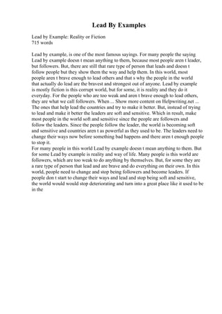 Lead By Examples
Lead by Example: Reality or Fiction
715 words
Lead by example, is one of the most famous sayings. For many people the saying
Lead by example doesn t mean anything to them, because most people aren t leader,
but followers. But, there are still that rare type of person that leads and doesn t
follow people but they show them the way and help them. In this world, most
people aren t brave enough to lead others and that s why the people in the world
that actually do lead are the bravest and strongest out of anyone. Lead by example
is mostly fiction is this corrupt world, but for some, it is reality and they do it
everyday. For the people who are too weak and aren t brave enough to lead others,
they are what we call followers. When ... Show more content on Helpwriting.net ...
The ones that help lead the countries and try to make it better. But, instead of trying
to lead and make it better the leaders are soft and sensitive. Which in result, make
most people in the world soft and sensitive since the people are followers and
follow the leaders. Since the people follow the leader, the world is becoming soft
and sensitive and countries aren t as powerful as they used to be. The leaders need to
change their ways now before something bad happens and there aren t enough people
to stop it.
For many people in this world Lead by example doesn t mean anything to them. But
for some Lead by example is reality and way of life. Many people is this world are
followers, which are too weak to do anything by themselves. But, for some they are
a rare type of person that lead and are brave and do everything on their own. In this
world, people need to change and stop being followers and become leaders. If
people don t start to change their ways and lead and stop being soft and sensitive,
the world would would stop deteriorating and turn into a great place like it used to be
in the
 