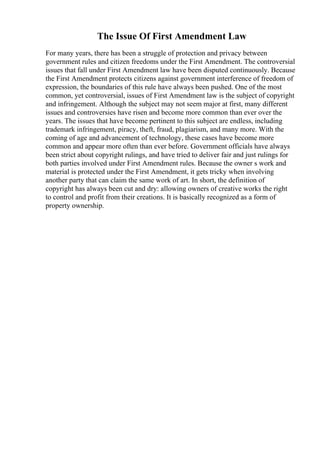 The Issue Of First Amendment Law
For many years, there has been a struggle of protection and privacy between
government rules and citizen freedoms under the First Amendment. The controversial
issues that fall under First Amendment law have been disputed continuously. Because
the First Amendment protects citizens against government interference of freedom of
expression, the boundaries of this rule have always been pushed. One of the most
common, yet controversial, issues of First Amendment law is the subject of copyright
and infringement. Although the subject may not seem major at first, many different
issues and controversies have risen and become more common than ever over the
years. The issues that have become pertinent to this subject are endless, including
trademark infringement, piracy, theft, fraud, plagiarism, and many more. With the
coming of age and advancement of technology, these cases have become more
common and appear more often than ever before. Government officials have always
been strict about copyright rulings, and have tried to deliver fair and just rulings for
both parties involved under First Amendment rules. Because the owner s work and
material is protected under the First Amendment, it gets tricky when involving
another party that can claim the same work of art. In short, the definition of
copyright has always been cut and dry: allowing owners of creative works the right
to control and profit from their creations. It is basically recognized as a form of
property ownership.
 