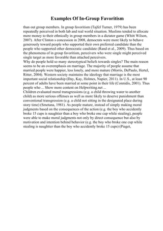 Examples Of In-Group Favoritism
than out group members. In group favoritism (Tajfel Turner, 1979) has been
repeatedly perceived in both lab and real world situation. Muslims tended to allocate
more money to their ethnically in group members in a dictator game (Whitt Wilson,
2007). After Clinton s concession in 2008, democrats were more likely to behave
generously toward people who supported their own preferred candidate than the
people who supported other democratic candidate (Rand et al., 2009). Thus based on
the phenomena of in group favoritism, perceivers who were single might perceived
single target as more favorable than attached perceivers.
Why do people hold so many stereotypical beliefs towards singles? The main reason
seems to be an overemphasis on marriage. The majority of people assume that
married people were happier, less lonely, and more mature (Morris, DePaulo, Hertel,
Ritter, 2004). Western society maintains the ideology that marriage is the most
important social relationship (Day, Kay, Holmes, Napier, 2011). In U.S., at least 90
percent of adults have been married at some point in their life (Connidis, 2001). Thus
people who ... Show more content on Helpwriting.net ...
Children evaluated moral transgressions (e.g. a child throwing water to another
child) as more serious offenses as well as more likely to deserve punishment than
conventional transgression (e.g. a child not sitting in the designated place during
story time) (Smetana, 1981). As people mature, instead of simply making moral
judgments based on the consequences of the action (e.g. the boy who accidently
broke 15 cups is naughtier than a boy who broke one cup while stealing), people
were able to make moral judgments not only by direct consequence but also by
motivation and intention behind behavior (e.g. the boy who broke one cup while
stealing is naughtier than the boy who accidently broke 15 cups) (Piaget,
 