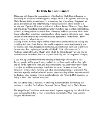 The Body In Blade Runner
This essay will discuss the representation of the body in Blade Runner because in
discussing the effects of something yet to happen which is the dystopia presented by
Blade Runner, in the present tense i.e. in assuming that it has already happened, we
gain a greater insight and understanding of the consequences of our actions as a
society now. Dystopic films and novels such as Blade Runner, Nineteen Eighty Four
and Brave New World are invaluable as texts which have tied together philosophical,
political, sociological and economic lines of enquiry and have presented ideas of our
future and perhaps sometimes warnings about where a certain path might lead. I have
chosen Blade Runner as my study text because it presents a future that is... Show
more content on Helpwriting.net ...
In doing this the machine begins to take on the human characteristics of looking and
breathing, this more basic human like machine represents very fundamentally how
the machine can begin to represent the human, and the human can begin to represent
the machine, thus beginning to introduce Philip K. Dick s (the author of Do
Androids Dream of Electric Sheep? upon which the film is based) views on how as
humans we can sometimes function very mechanically, and the dangers of doing so;
If you pick up your instructions that morning when you go to work and it says
Twenty people will be gassed today, and this is typed out, and it s all spelled right,
and it s on the right order form, and this seems fine to you, then what we have here
is not just an insidious pathology, but almost, in a way, the very heart of true
pathology. What we have here is a lack of an emotional grasping of a situation. We
have here a purely mechanical mind; a metal sphere rotating without any contact with
the Earth or other humans. From a sample selection of a Philip K. Dick interview in
Philip K. Dick: The Dream Connection.
The idea of the body as machine, or of having human form but functioning, as a
machine is central to Do Androids Dream of Electric Sheep? and to Blade Runner.
The Voigt Kampff machines test for emotional response suggesting that what defines
us as human is the ability to react to something emotionally. What Dick seems to
disagree with is the fact
 