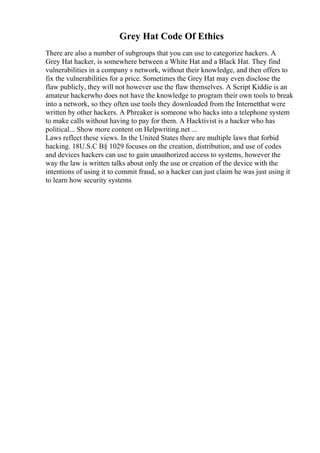 Grey Hat Code Of Ethics
There are also a number of subgroups that you can use to categorize hackers. A
Grey Hat hacker, is somewhere between a White Hat and a Black Hat. They find
vulnerabilities in a company s network, without their knowledge, and then offers to
fix the vulnerabilities for a price. Sometimes the Grey Hat may even disclose the
flaw publicly, they will not however use the flaw themselves. A Script Kiddie is an
amateur hackerwho does not have the knowledge to program their own tools to break
into a network, so they often use tools they downloaded from the Internetthat were
written by other hackers. A Phreaker is someone who hacks into a telephone system
to make calls without having to pay for them. A Hacktivist is a hacker who has
political... Show more content on Helpwriting.net ...
Laws reflect these views. In the United States there are multiple laws that forbid
hacking. 18U.S.C В§ 1029 focuses on the creation, distribution, and use of codes
and devices hackers can use to gain unauthorized access to systems, however the
way the law is written talks about only the use or creation of the device with the
intentions of using it to commit fraud, so a hacker can just claim he was just using it
to learn how security systems
 